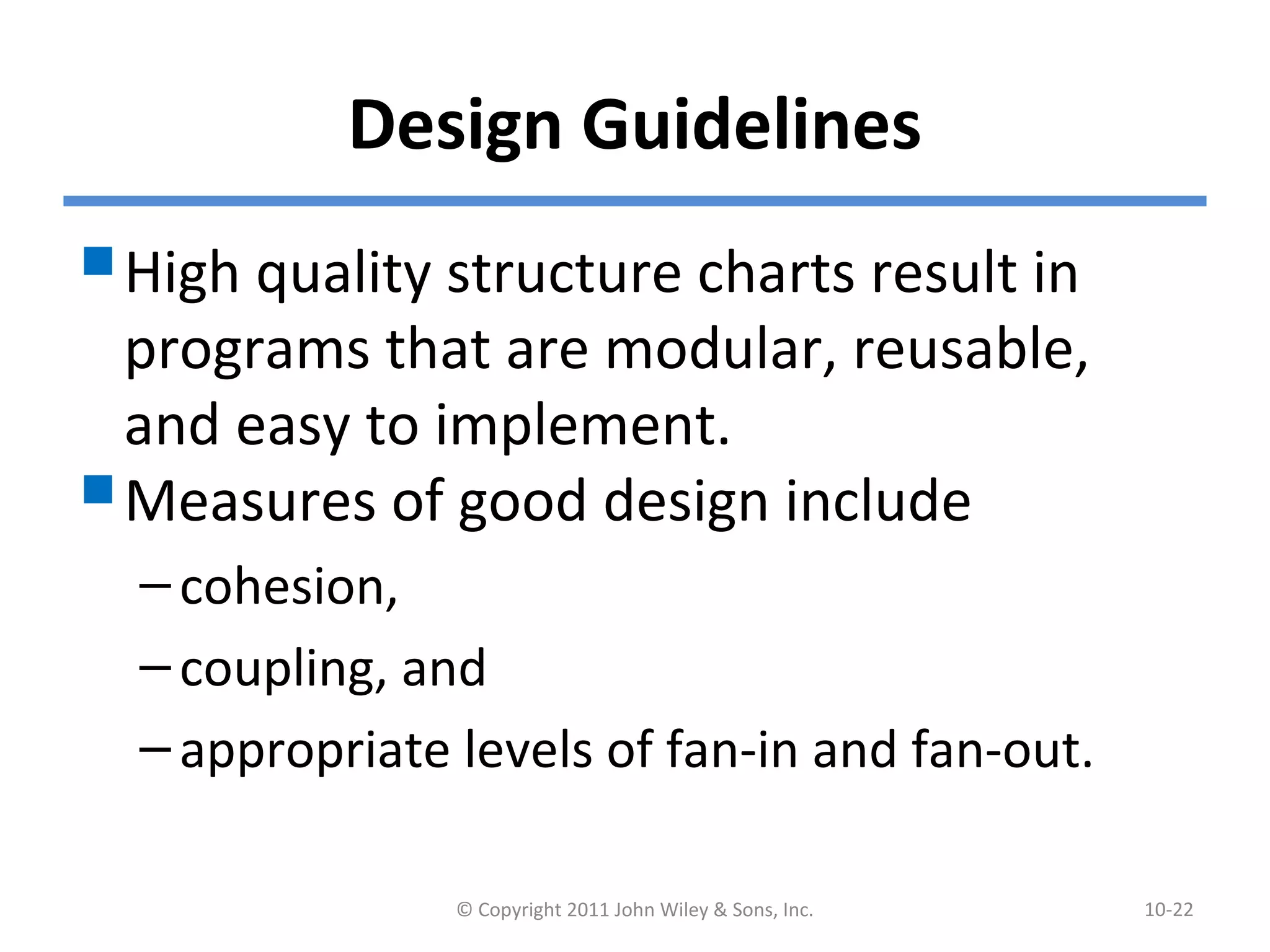 Design Guidelines
High quality structure charts result in
programs that are modular, reusable,
and easy to implement.
Measures of good design include
–cohesion,
–coupling, and
–appropriate levels of fan-in and fan-out.
© Copyright 2011 John Wiley & Sons, Inc. 10-22
 