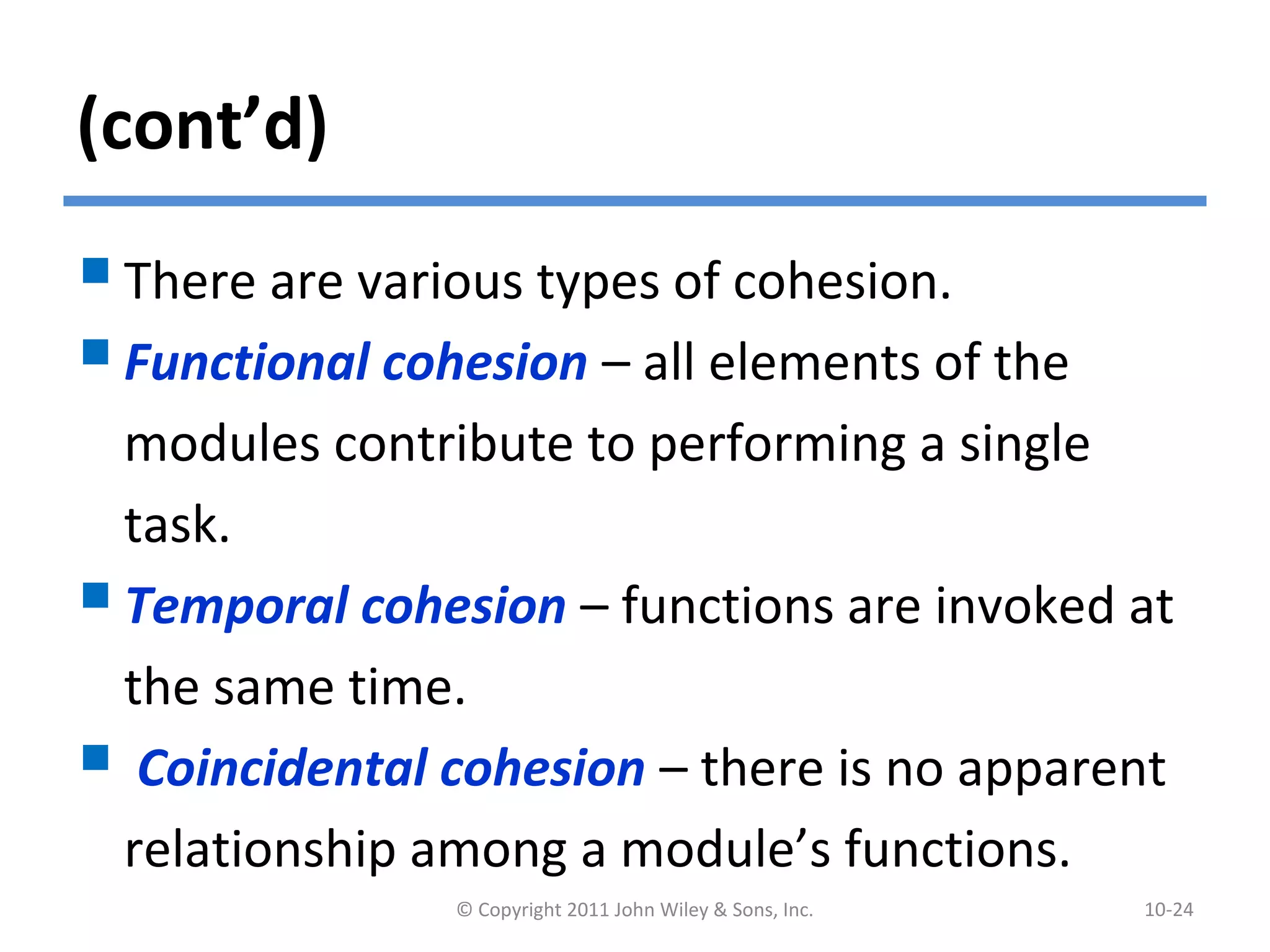 (cont’d)
There are various types of cohesion.
Functional cohesion – all elements of the
modules contribute to performing a single
task.
Temporal cohesion – functions are invoked at
the same time.
 Coincidental cohesion – there is no apparent
relationship among a module’s functions.
© Copyright 2011 John Wiley & Sons, Inc. 10-24
 