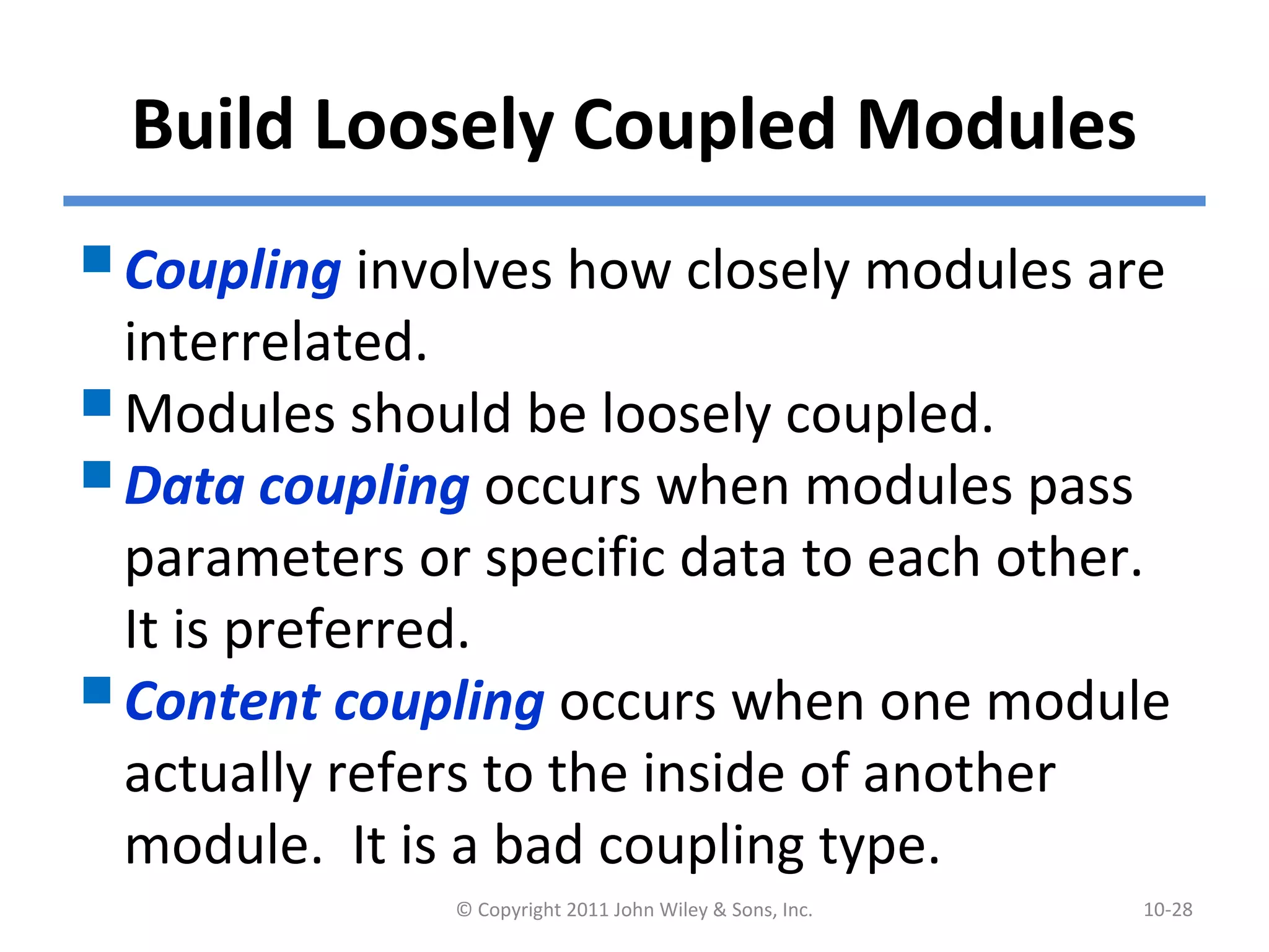 Build Loosely Coupled Modules
Coupling involves how closely modules are
interrelated.
Modules should be loosely coupled.
Data coupling occurs when modules pass
parameters or specific data to each other.
It is preferred.
Content coupling occurs when one module
actually refers to the inside of another
module. It is a bad coupling type.
© Copyright 2011 John Wiley & Sons, Inc. 10-28
 