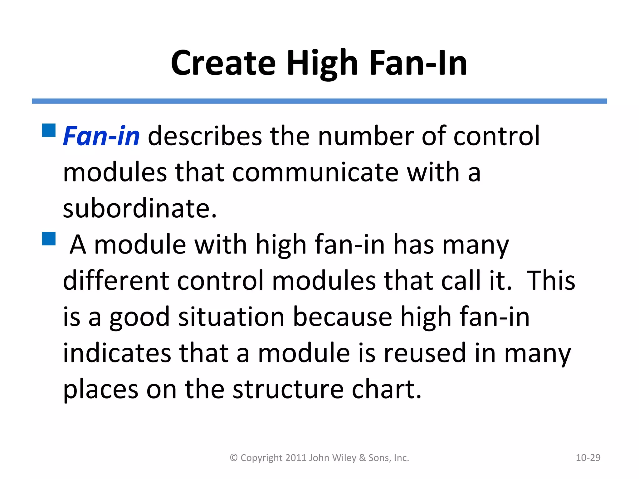 Create High Fan-In
Fan-in describes the number of control
modules that communicate with a
subordinate.
 A module with high fan-in has many
different control modules that call it. This
is a good situation because high fan-in
indicates that a module is reused in many
places on the structure chart.
© Copyright 2011 John Wiley & Sons, Inc. 10-29
 