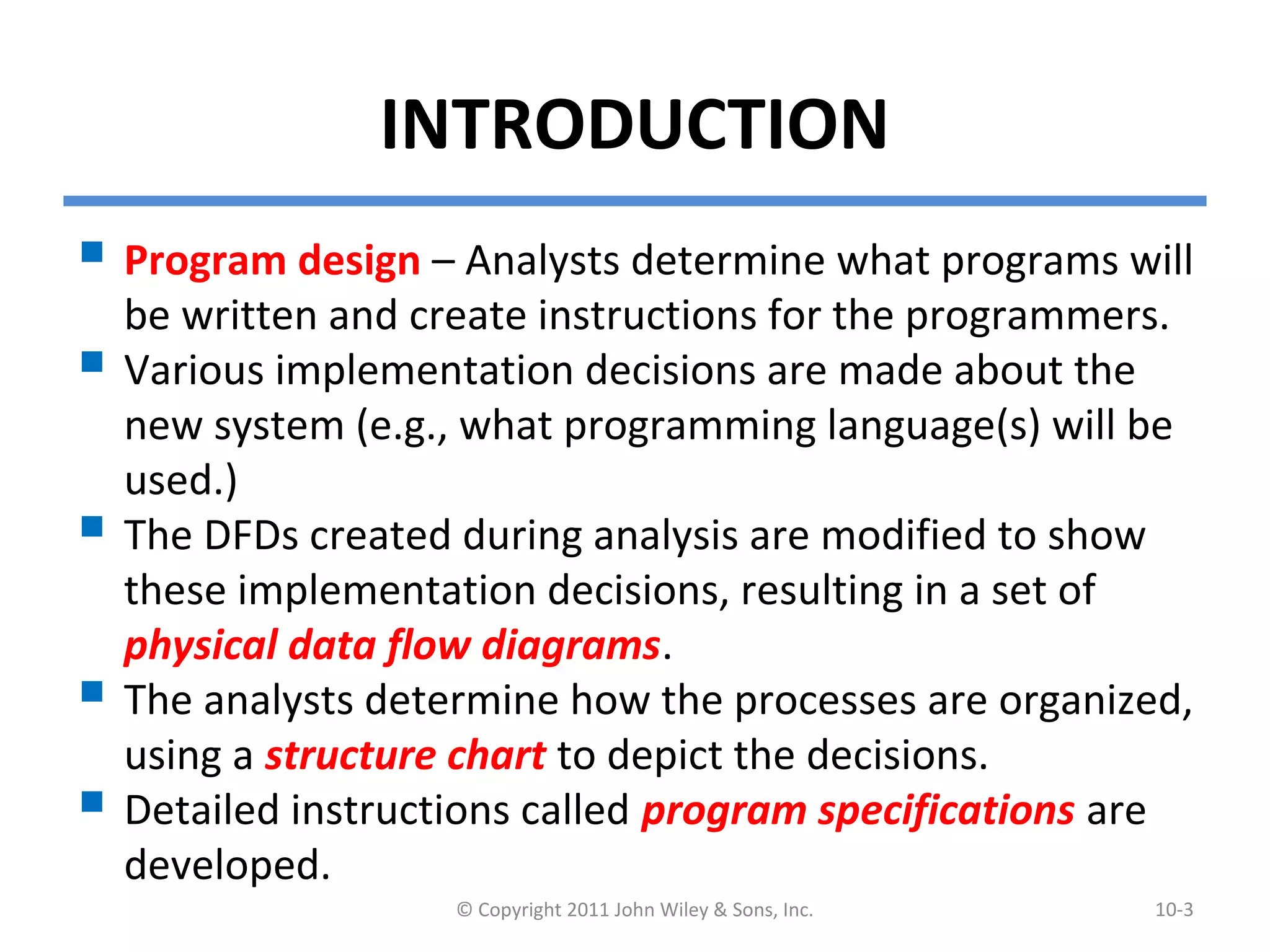 INTRODUCTION
 Program design – Analysts determine what programs will
be written and create instructions for the programmers.
 Various implementation decisions are made about the
new system (e.g., what programming language(s) will be
used.)
 The DFDs created during analysis are modified to show
these implementation decisions, resulting in a set of
physical data flow diagrams.
 The analysts determine how the processes are organized,
using a structure chart to depict the decisions.
 Detailed instructions called program specifications are
developed.
© Copyright 2011 John Wiley & Sons, Inc. 10-3
 