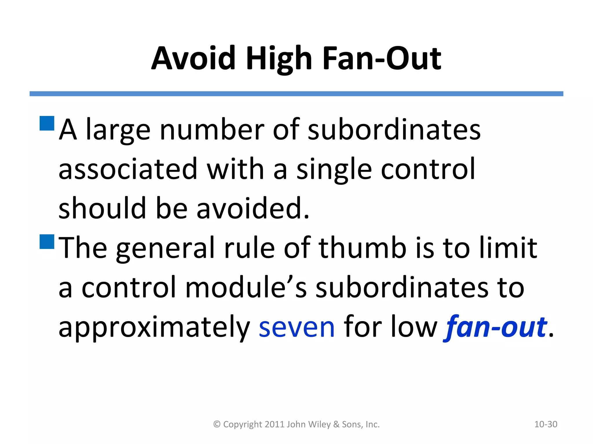Avoid High Fan-Out
A large number of subordinates
associated with a single control
should be avoided.
The general rule of thumb is to limit
a control module’s subordinates to
approximately seven for low fan-out.
© Copyright 2011 John Wiley & Sons, Inc. 10-30
 