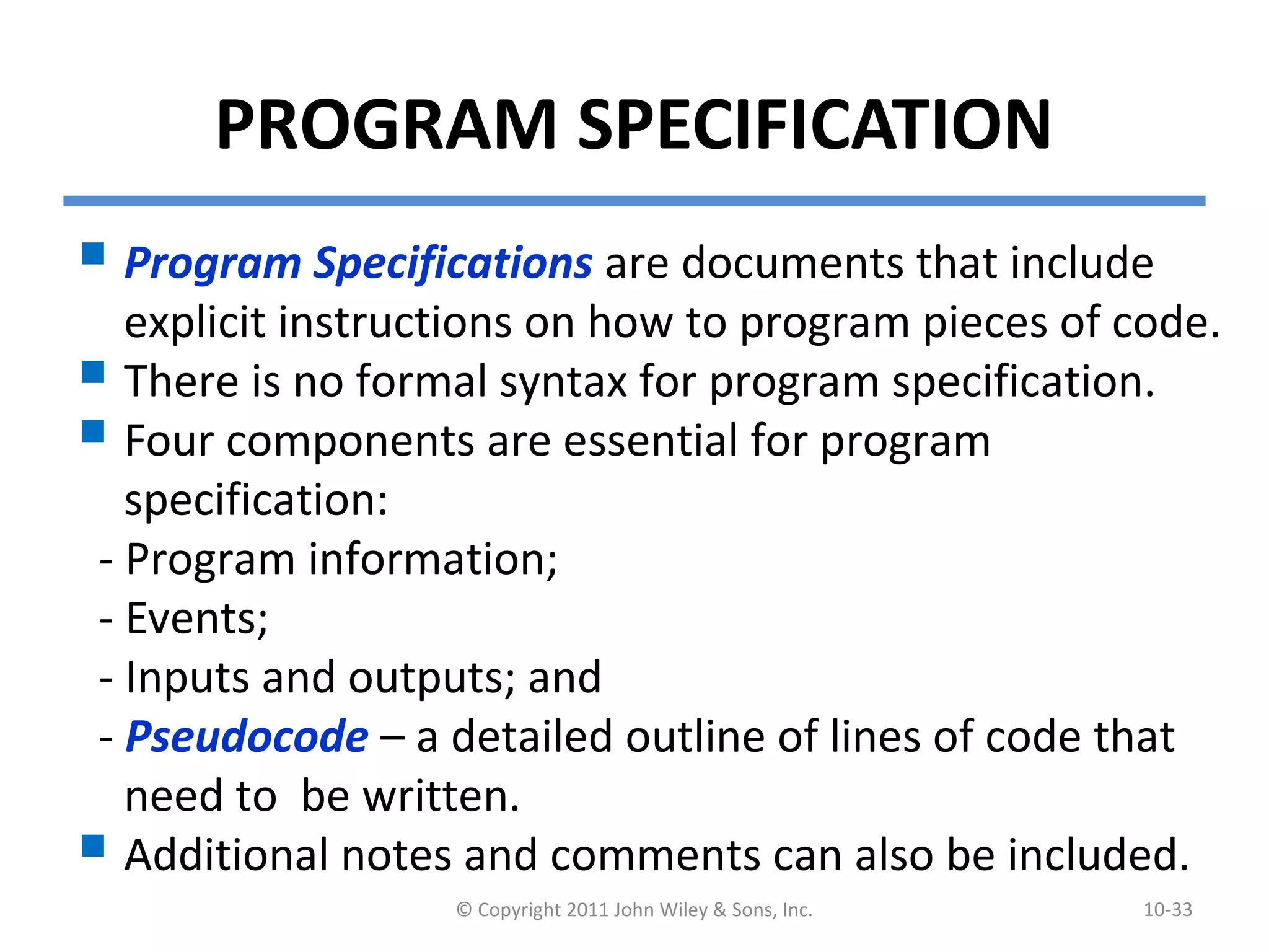 PROGRAM SPECIFICATION
 Program Specifications are documents that include
explicit instructions on how to program pieces of code.
 There is no formal syntax for program specification.
 Four components are essential for program
specification:
- Program information;
- Events;
- Inputs and outputs; and
- Pseudocode – a detailed outline of lines of code that
need to be written.
 Additional notes and comments can also be included.
© Copyright 2011 John Wiley & Sons, Inc. 10-33
 