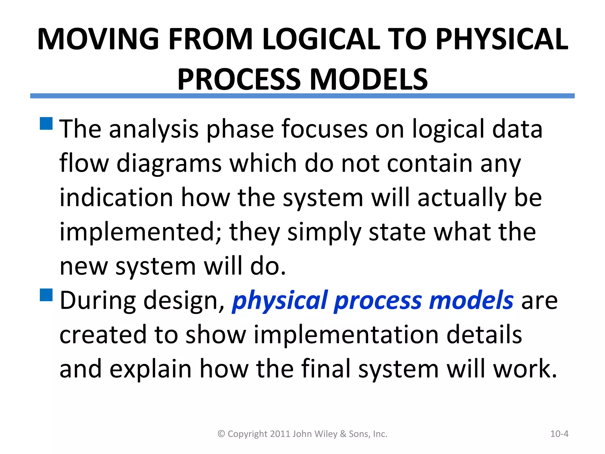 MOVING FROM LOGICAL TO PHYSICAL
PROCESS MODELS
The analysis phase focuses on logical data
flow diagrams which do not contain any
indication how the system will actually be
implemented; they simply state what the
new system will do.
During design, physical process models are
created to show implementation details
and explain how the final system will work.
© Copyright 2011 John Wiley & Sons, Inc. 10-4
 