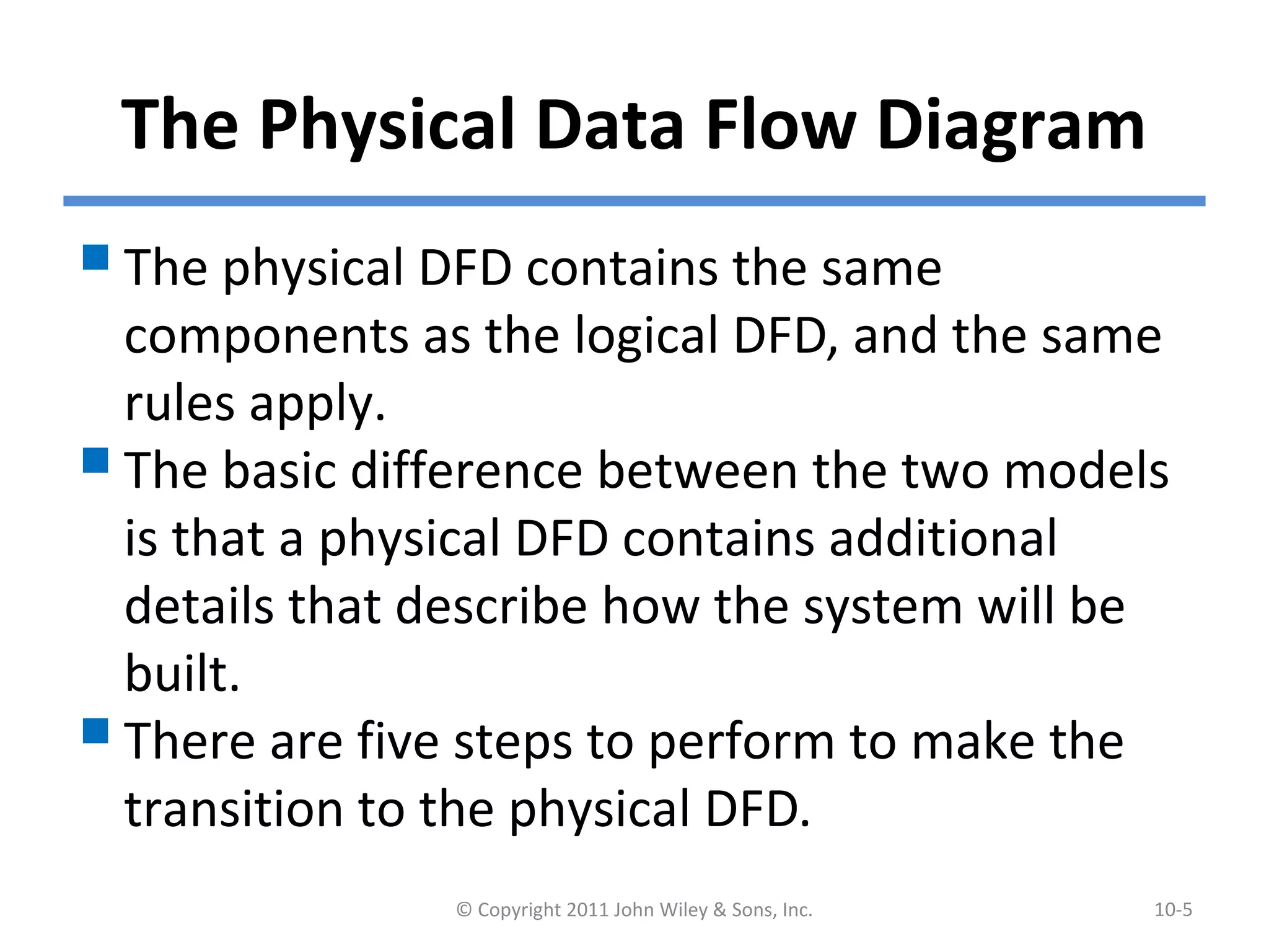 The Physical Data Flow Diagram
The physical DFD contains the same
components as the logical DFD, and the same
rules apply.
The basic difference between the two models
is that a physical DFD contains additional
details that describe how the system will be
built.
There are five steps to perform to make the
transition to the physical DFD.
© Copyright 2011 John Wiley & Sons, Inc. 10-5
 
