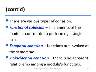 (cont’d)
There are various types of cohesion.
Functional cohesion – all elements of the
modules contribute to performing a single
task.
Temporal cohesion – functions are invoked at
the same time.
 Coincidental cohesion – there is no apparent
relationship among a module’s functions.
© Copyright 2011 John Wiley & Sons, Inc. 10-24
 