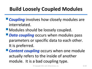 Build Loosely Coupled Modules
Coupling involves how closely modules are
interrelated.
Modules should be loosely coupled.
Data coupling occurs when modules pass
parameters or specific data to each other.
It is preferred.
Content coupling occurs when one module
actually refers to the inside of another
module. It is a bad coupling type.
© Copyright 2011 John Wiley & Sons, Inc. 10-28
 