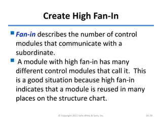 Create High Fan-In
Fan-in describes the number of control
modules that communicate with a
subordinate.
 A module with high fan-in has many
different control modules that call it. This
is a good situation because high fan-in
indicates that a module is reused in many
places on the structure chart.
© Copyright 2011 John Wiley & Sons, Inc. 10-29
 