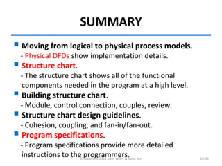 SUMMARY
 Moving from logical to physical process models.
- Physical DFDs show implementation details.
 Structure chart.
- The structure chart shows all of the functional
components needed in the program at a high level.
 Building structure chart.
- Module, control connection, couples, review.
 Structure chart design guidelines.
- Cohesion, coupling, and fan-in/fan-out.
 Program specifications.
- Program specifications provide more detailed
instructions to the programmers.© Copyright 2011 John Wiley & Sons, Inc. 10-36
 