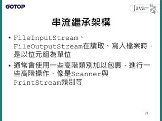 串流繼承架構
• FileInputStream、
FileOutputStream在讀取、寫入檔案時，
是以位元組為單位
• 通常會使用一些高階類別加以包裹，進行一
些高階操作，像是Scanner與
PrintStream類別等
22
 