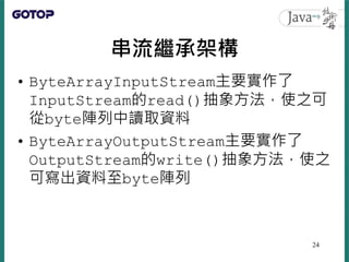 串流繼承架構
• ByteArrayInputStream主要實作了
InputStream的read()抽象方法，使之可
從byte陣列中讀取資料
• ByteArrayOutputStream主要實作了
OutputStream的write()抽象方法，使之
可寫出資料至byte陣列
24
 