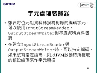 字元處理裝飾器
• 想要將位元組資料轉換為對應的編碼字元，
可以使用InputStreamReader、
OutputStreamWriter對串流資料資料包
裹
• 在建立InputStreamReader與
OutputStreamWrit...