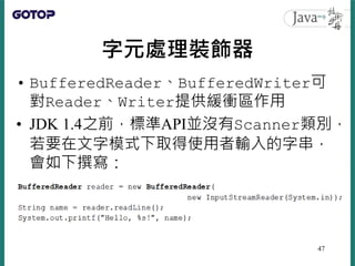 字元處理裝飾器
• BufferedReader、BufferedWriter可
對Reader、Writer提供緩衝區作用
• JDK 1.4之前，標準API並沒有Scanner類別，
若要在文字模式下取得使用者輸入的字串，
會如下撰寫：
47
 