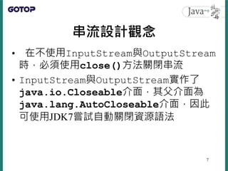串流設計觀念
• 在不使用InputStream與OutputStream
時，必須使用close()方法關閉串流
• InputStream與OutputStream實作了
java.io.Closeable介面，其父介面為
java.lan...