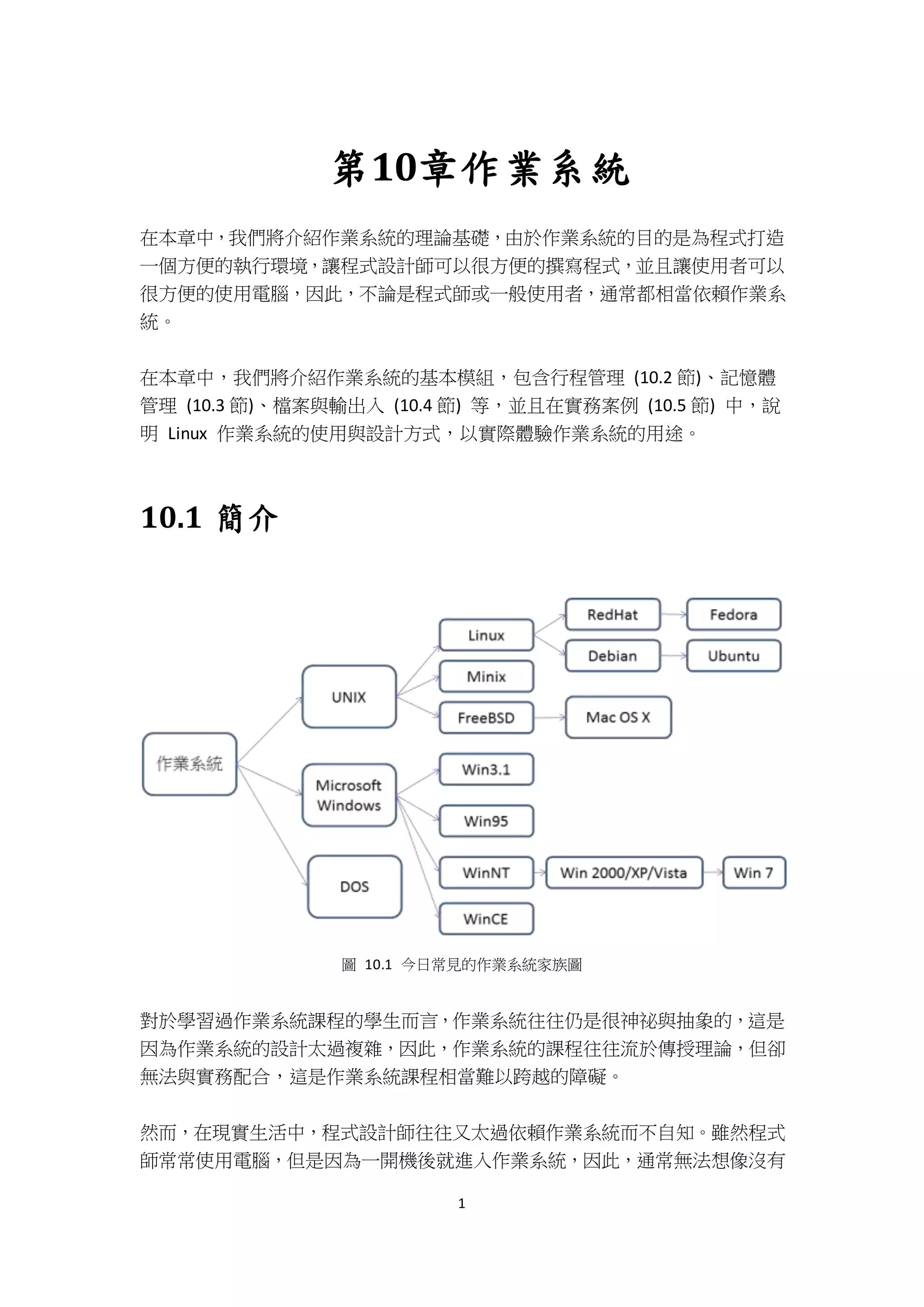 1
第10章作業系統
在本章中，我們將介紹作業系統的理論基礎，由於作業系統的目的是為程式打造
一個方便的執行環境，讓程式設計師可以很方便的撰寫程式，並且讓使用者可以
很方便的使用電腦，因此，不論是程式師或一般使用者，通常都相當依賴作業系
統。
在本章中，我們將介紹作業系統的基本模組，包含行程管理 (10.2 節)、記憶體
管理 (10.3 節)、檔案與輸出入 (10.4 節) 等，並且在實務案例 (10.5 節) 中，說
明 Linux 作業系統的使用與設計方式，以實際體驗作業系統的用途。
10.1 簡介
圖 10.1 今日常見的作業系統家族圖
對於學習過作業系統課程的學生而言，作業系統往往仍是很神祕與抽象的，這是
因為作業系統的設計太過複雜，因此，作業系統的課程往往流於傳授理論，但卻
無法與實務配合，這是作業系統課程相當難以跨越的障礙。
然而，在現實生活中，程式設計師往往又太過依賴作業系統而不自知。雖然程式
師常常使用電腦，但是因為一開機後就進入作業系統，因此，通常無法想像沒有
 