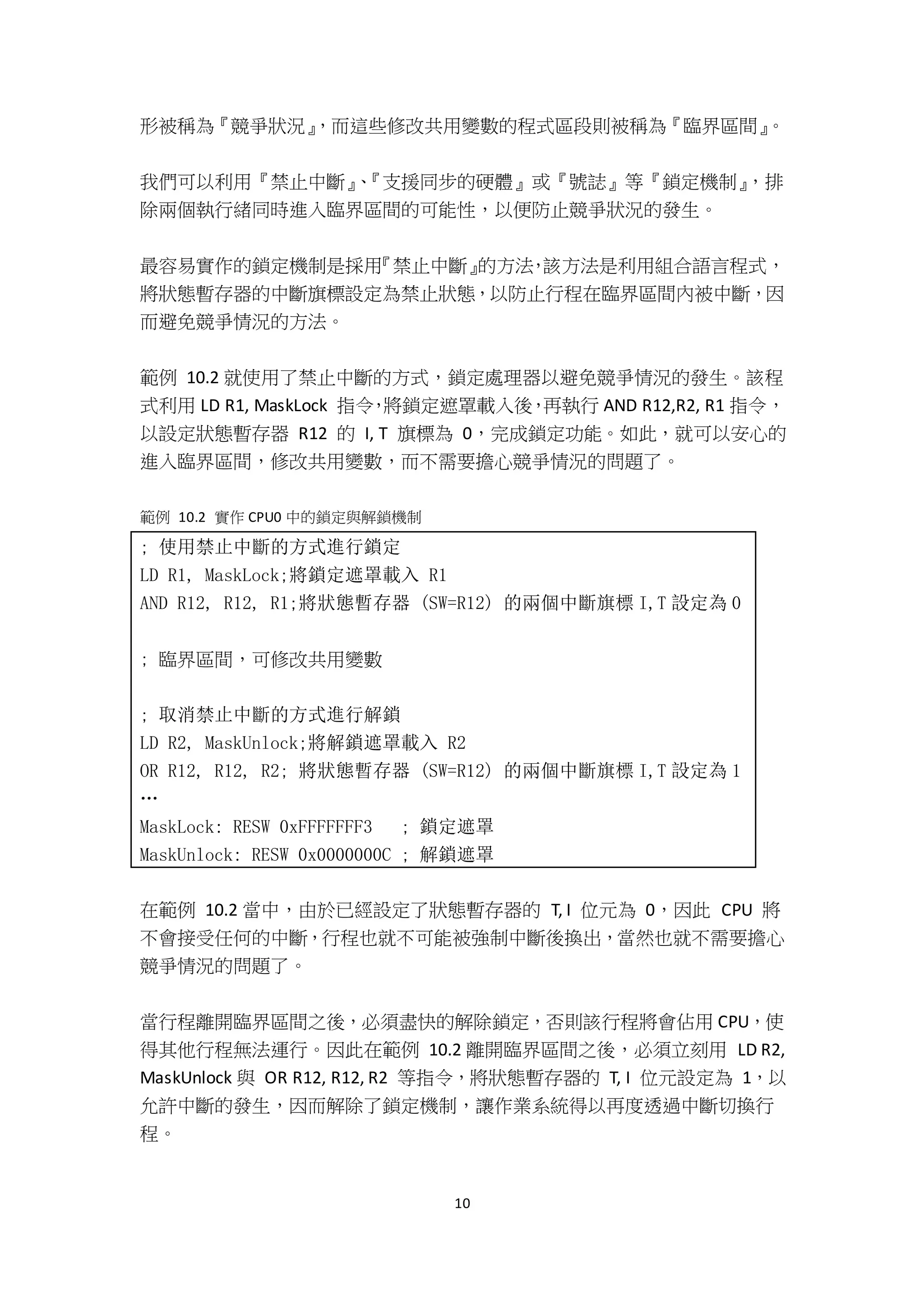 10
形被稱為『競爭狀況』，而這些修改共用變數的程式區段則被稱為『臨界區間』。
我們可以利用『禁止中斷』、『支援同步的硬體』或『號誌』等『鎖定機制』，排
除兩個執行緒同時進入臨界區間的可能性，以便防止競爭狀況的發生。
最容易實作的鎖定機制是採用『禁止中斷』的方法，該方法是利用組合語言程式，
將狀態暫存器的中斷旗標設定為禁止狀態，以防止行程在臨界區間內被中斷，因
而避免競爭情況的方法。
範例 10.2 就使用了禁止中斷的方式，鎖定處理器以避免競爭情況的發生。該程
式利用 LD R1, MaskLock 指令，將鎖定遮罩載入後，再執行 AND R12,R2, R1 指令，
以設定狀態暫存器 R12 的 I, T 旗標為 0，完成鎖定功能。如此，就可以安心的
進入臨界區間，修改共用變數，而不需要擔心競爭情況的問題了。
範例 10.2 實作 CPU0 中的鎖定與解鎖機制
; 使用禁止中斷的方式進行鎖定
LD R1, MaskLock;將鎖定遮罩載入 R1
AND R12, R12, R1;將狀態暫存器 (SW=R12) 的兩個中斷旗標 I,T 設定為 0
; 臨界區間，可修改共用變數
; 取消禁止中斷的方式進行解鎖
LD R2, MaskUnlock;將解鎖遮罩載入 R2
OR R12, R12, R2; 將狀態暫存器 (SW=R12) 的兩個中斷旗標 I,T 設定為 1
…
MaskLock: RESW 0xFFFFFFF3 ; 鎖定遮罩
MaskUnlock: RESW 0x0000000C ; 解鎖遮罩
在範例 10.2 當中，由於已經設定了狀態暫存器的 T, I 位元為 0，因此 CPU 將
不會接受任何的中斷，行程也就不可能被強制中斷後換出，當然也就不需要擔心
競爭情況的問題了。
當行程離開臨界區間之後，必須盡快的解除鎖定，否則該行程將會佔用 CPU，使
得其他行程無法運行。因此在範例 10.2 離開臨界區間之後，必須立刻用 LD R2,
MaskUnlock 與 OR R12, R12, R2 等指令，將狀態暫存器的 T, I 位元設定為 1，以
允許中斷的發生，因而解除了鎖定機制，讓作業系統得以再度透過中斷切換行
程。
 