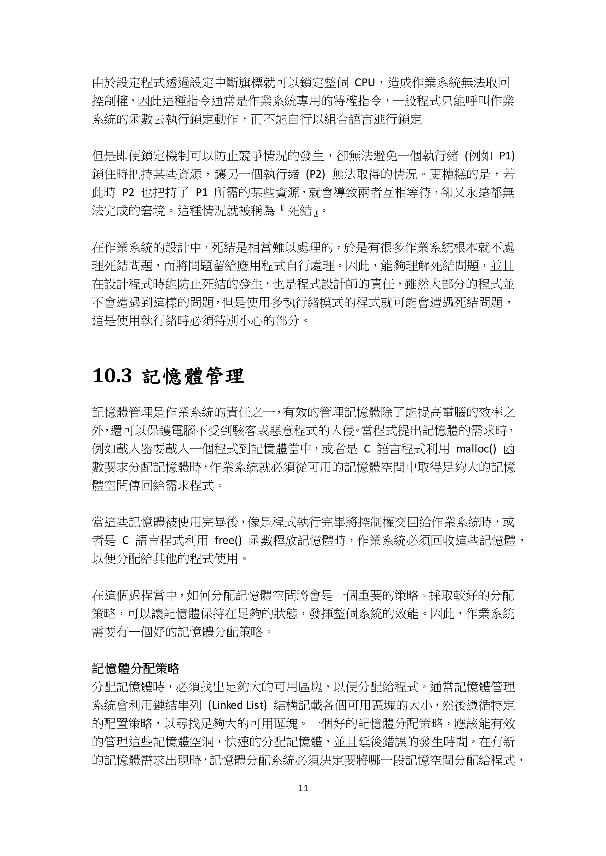 11
由於設定程式透過設定中斷旗標就可以鎖定整個 CPU，造成作業系統無法取回
控制權，因此這種指令通常是作業系統專用的特權指令，一般程式只能呼叫作業
系統的函數去執行鎖定動作，而不能自行以組合語言進行鎖定。
但是即便鎖定機制可以防止競爭情況的發生，卻無法避免一個執行緒 (例如 P1)
鎖住時把持某些資源，讓另一個執行緒 (P2) 無法取得的情況。更糟糕的是，若
此時 P2 也把持了 P1 所需的某些資源，就會導致兩者互相等待，卻又永遠都無
法完成的窘境。這種情況就被稱為『死結』。
在作業系統的設計中，死結是相當難以處理的，於是有很多作業系統根本就不處
理死結問題，而將問題留給應用程式自行處理。因此，能夠理解死結問題，並且
在設計程式時能防止死結的發生，也是程式設計師的責任，雖然大部分的程式並
不會遭遇到這樣的問題，但是使用多執行緒模式的程式就可能會遭遇死結問題，
這是使用執行緒時必須特別小心的部分。
10.3 記憶體管理
記憶體管理是作業系統的責任之一，有效的管理記憶體除了能提高電腦的效率之
外，還可以保護電腦不受到駭客或惡意程式的入侵。當程式提出記憶體的需求時，
例如載入器要載入一個程式到記憶體當中，或者是 C 語言程式利用 malloc() 函
數要求分配記憶體時，作業系統就必須從可用的記憶體空間中取得足夠大的記憶
體空間傳回給需求程式。
當這些記憶體被使用完畢後，像是程式執行完畢將控制權交回給作業系統時，或
者是 C 語言程式利用 free() 函數釋放記憶體時，作業系統必須回收這些記憶體，
以便分配給其他的程式使用。
在這個過程當中，如何分配記憶體空間將會是一個重要的策略。採取較好的分配
策略，可以讓記憶體保持在足夠的狀態，發揮整個系統的效能。因此，作業系統
需要有一個好的記憶體分配策略。
記憶體分配策略
分配記憶體時，必須找出足夠大的可用區塊，以便分配給程式。通常記憶體管理
系統會利用鏈結串列 (Linked List) 結構記載各個可用區塊的大小，然後遵循特定
的配置策略，以尋找足夠大的可用區塊。一個好的記憶體分配策略，應該能有效
的管理這些記憶體空洞，快速的分配記憶體，並且延後錯誤的發生時間。在有新
的記憶體需求出現時，記憶體分配系統必須決定要將哪一段記憶空間分配給程式，
 