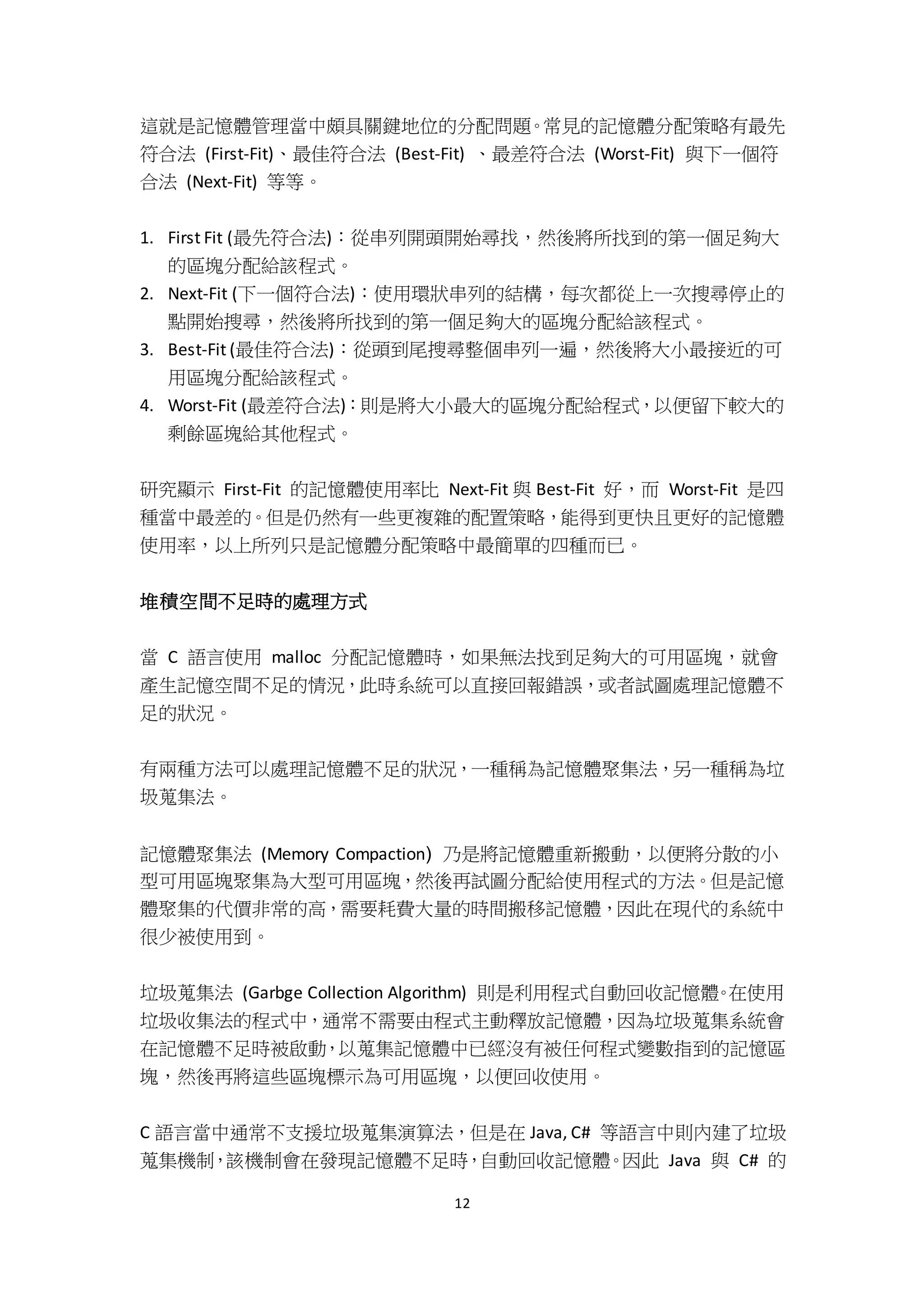 12
這就是記憶體管理當中頗具關鍵地位的分配問題。常見的記憶體分配策略有最先
符合法 (First-Fit)、最佳符合法 (Best-Fit) 、最差符合法 (Worst-Fit) 與下一個符
合法 (Next-Fit) 等等。
1. First Fit (最先符合法)：從串列開頭開始尋找，然後將所找到的第一個足夠大
的區塊分配給該程式。
2. Next-Fit (下一個符合法)：使用環狀串列的結構，每次都從上一次搜尋停止的
點開始搜尋，然後將所找到的第一個足夠大的區塊分配給該程式。
3. Best-Fit (最佳符合法)：從頭到尾搜尋整個串列一遍，然後將大小最接近的可
用區塊分配給該程式。
4. Worst-Fit (最差符合法)：則是將大小最大的區塊分配給程式，以便留下較大的
剩餘區塊給其他程式。
研究顯示 First-Fit 的記憶體使用率比 Next-Fit 與 Best-Fit 好，而 Worst-Fit 是四
種當中最差的。但是仍然有一些更複雜的配置策略，能得到更快且更好的記憶體
使用率，以上所列只是記憶體分配策略中最簡單的四種而已。
堆積空間不足時的處理方式
當 C 語言使用 malloc 分配記憶體時，如果無法找到足夠大的可用區塊，就會
產生記憶空間不足的情況，此時系統可以直接回報錯誤，或者試圖處理記憶體不
足的狀況。
有兩種方法可以處理記憶體不足的狀況，一種稱為記憶體聚集法，另一種稱為垃
圾蒐集法。
記憶體聚集法 (Memory Compaction) 乃是將記憶體重新搬動，以便將分散的小
型可用區塊聚集為大型可用區塊，然後再試圖分配給使用程式的方法。但是記憶
體聚集的代價非常的高，需要耗費大量的時間搬移記憶體，因此在現代的系統中
很少被使用到。
垃圾蒐集法 (Garbge Collection Algorithm) 則是利用程式自動回收記憶體。在使用
垃圾收集法的程式中，通常不需要由程式主動釋放記憶體，因為垃圾蒐集系統會
在記憶體不足時被啟動，以蒐集記憶體中已經沒有被任何程式變數指到的記憶區
塊，然後再將這些區塊標示為可用區塊，以便回收使用。
C 語言當中通常不支援垃圾蒐集演算法，但是在 Java, C# 等語言中則內建了垃圾
蒐集機制，該機制會在發現記憶體不足時，自動回收記憶體。因此 Java 與 C# 的
 