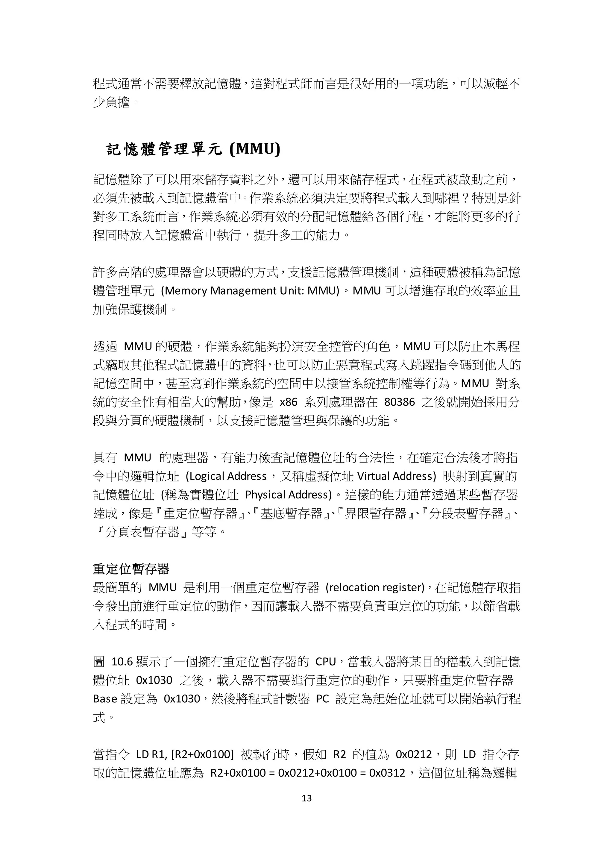 13
程式通常不需要釋放記憶體，這對程式師而言是很好用的一項功能，可以減輕不
少負擔。
記憶體管理單元 (MMU)
記憶體除了可以用來儲存資料之外，還可以用來儲存程式，在程式被啟動之前，
必須先被載入到記憶體當中。作業系統必須決定要將程式載入到哪裡？特別是針
對多工系統而言，作業系統必須有效的分配記憶體給各個行程，才能將更多的行
程同時放入記憶體當中執行，提升多工的能力。
許多高階的處理器會以硬體的方式，支援記憶體管理機制，這種硬體被稱為記憶
體管理單元 (Memory Management Unit: MMU)。MMU 可以增進存取的效率並且
加強保護機制。
透過 MMU 的硬體，作業系統能夠扮演安全控管的角色，MMU 可以防止木馬程
式竊取其他程式記憶體中的資料，也可以防止惡意程式寫入跳躍指令碼到他人的
記憶空間中，甚至寫到作業系統的空間中以接管系統控制權等行為。MMU 對系
統的安全性有相當大的幫助，像是 x86 系列處理器在 80386 之後就開始採用分
段與分頁的硬體機制，以支援記憶體管理與保護的功能。
具有 MMU 的處理器，有能力檢查記憶體位址的合法性，在確定合法後才將指
令中的邏輯位址 (Logical Address，又稱虛擬位址 Virtual Address) 映射到真實的
記憶體位址 (稱為實體位址 Physical Address)。這樣的能力通常透過某些暫存器
達成，像是『重定位暫存器』、『基底暫存器』、『界限暫存器』、『分段表暫存器』、
『分頁表暫存器』等等。
重定位暫存器
最簡單的 MMU 是利用一個重定位暫存器 (relocation register)，在記憶體存取指
令發出前進行重定位的動作，因而讓載入器不需要負責重定位的功能，以節省載
入程式的時間。
圖 10.6 顯示了一個擁有重定位暫存器的 CPU，當載入器將某目的檔載入到記憶
體位址 0x1030 之後，載入器不需要進行重定位的動作，只要將重定位暫存器
Base 設定為 0x1030，然後將程式計數器 PC 設定為起始位址就可以開始執行程
式。
當指令 LD R1, [R2+0x0100] 被執行時，假如 R2 的值為 0x0212，則 LD 指令存
取的記憶體位址應為 R2+0x0100 = 0x0212+0x0100 = 0x0312，這個位址稱為邏輯
 
