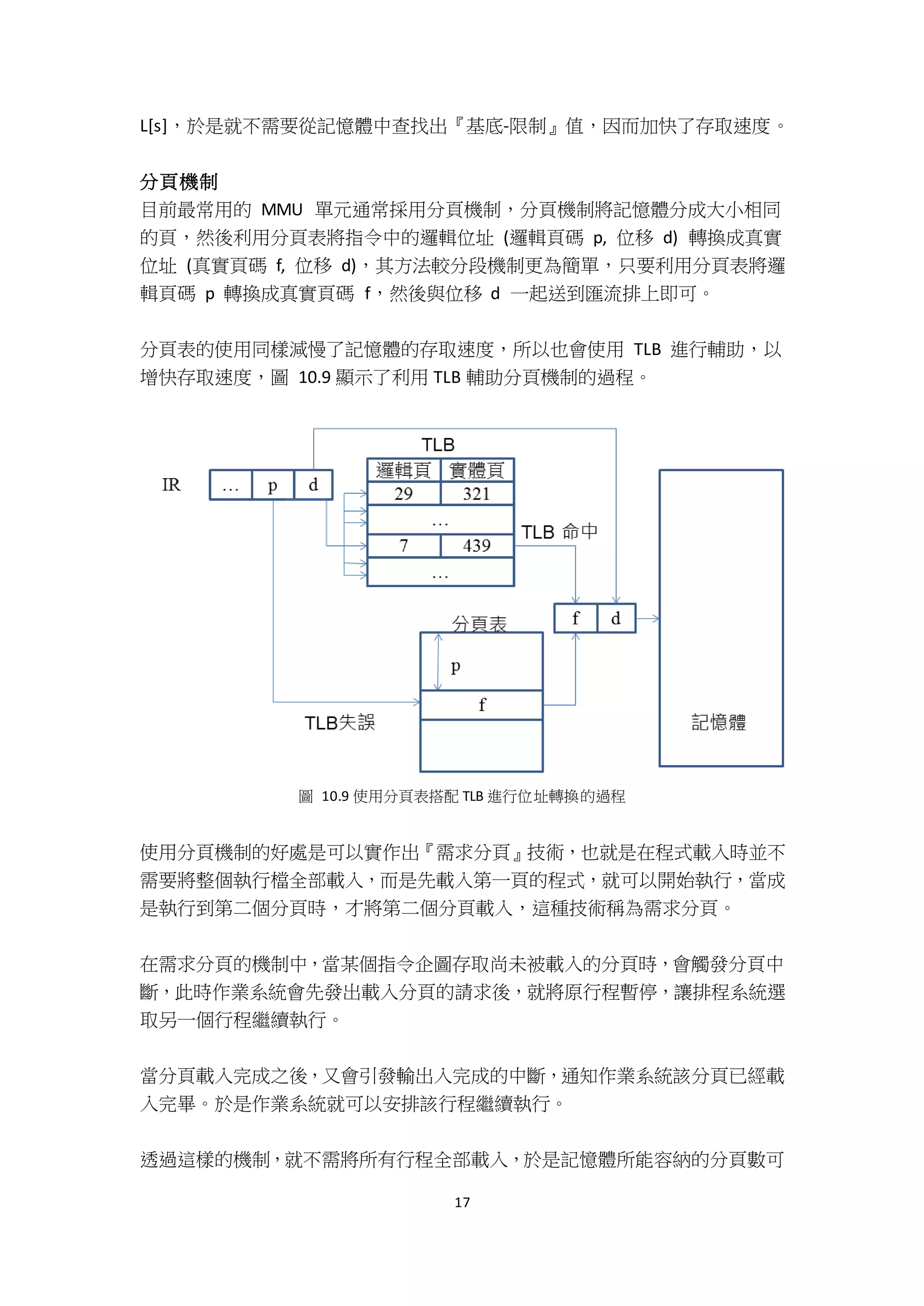 17
L[s]，於是就不需要從記憶體中查找出『基底-限制』值，因而加快了存取速度。
分頁機制
目前最常用的 MMU 單元通常採用分頁機制，分頁機制將記憶體分成大小相同
的頁，然後利用分頁表將指令中的邏輯位址 (邏輯頁碼 p, 位移 d) 轉換成真實
位址 (真實頁碼 f, 位移 d)，其方法較分段機制更為簡單，只要利用分頁表將邏
輯頁碼 p 轉換成真實頁碼 f，然後與位移 d 一起送到匯流排上即可。
分頁表的使用同樣減慢了記憶體的存取速度，所以也會使用 TLB 進行輔助，以
增快存取速度，圖 10.9 顯示了利用 TLB 輔助分頁機制的過程。
圖 10.9 使用分頁表搭配 TLB 進行位址轉換的過程
使用分頁機制的好處是可以實作出『需求分頁』技術，也就是在程式載入時並不
需要將整個執行檔全部載入，而是先載入第一頁的程式，就可以開始執行，當成
是執行到第二個分頁時，才將第二個分頁載入，這種技術稱為需求分頁。
在需求分頁的機制中，當某個指令企圖存取尚未被載入的分頁時，會觸發分頁中
斷，此時作業系統會先發出載入分頁的請求後，就將原行程暫停，讓排程系統選
取另一個行程繼續執行。
當分頁載入完成之後，又會引發輸出入完成的中斷，通知作業系統該分頁已經載
入完畢。於是作業系統就可以安排該行程繼續執行。
透過這樣的機制，就不需將所有行程全部載入，於是記憶體所能容納的分頁數可
 