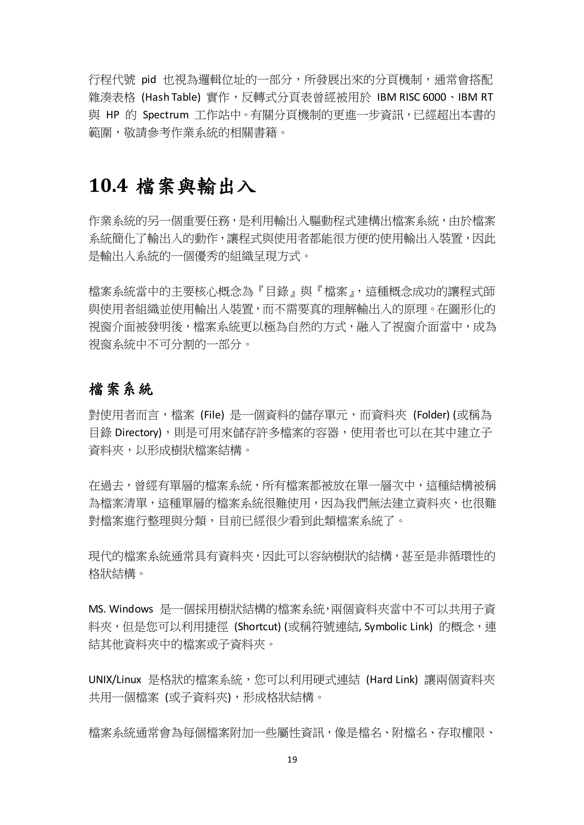 19
行程代號 pid 也視為邏輯位址的一部分，所發展出來的分頁機制，通常會搭配
雜湊表格 (Hash Table) 實作，反轉式分頁表曾經被用於 IBM RISC 6000、IBM RT
與 HP 的 Spectrum 工作站中。有關分頁機制的更進一步資訊，已經超出本書的
範圍，敬請參考作業系統的相關書籍。
10.4 檔案與輸出入
作業系統的另一個重要任務，是利用輸出入驅動程式建構出檔案系統，由於檔案
系統簡化了輸出入的動作，讓程式與使用者都能很方便的使用輸出入裝置，因此
是輸出入系統的一個優秀的組織呈現方式。
檔案系統當中的主要核心概念為『目錄』與『檔案』，這種概念成功的讓程式師
與使用者組織並使用輸出入裝置，而不需要真的理解輸出入的原理。在圖形化的
視窗介面被發明後，檔案系統更以極為自然的方式，融入了視窗介面當中，成為
視窗系統中不可分割的一部分。
檔案系統
對使用者而言，檔案 (File) 是一個資料的儲存單元，而資料夾 (Folder) (或稱為
目錄 Directory)，則是可用來儲存許多檔案的容器，使用者也可以在其中建立子
資料夾，以形成樹狀檔案結構。
在過去，曾經有單層的檔案系統，所有檔案都被放在單一層次中，這種結構被稱
為檔案清單，這種單層的檔案系統很難使用，因為我們無法建立資料夾，也很難
對檔案進行整理與分類，目前已經很少看到此類檔案系統了。
現代的檔案系統通常具有資料夾，因此可以容納樹狀的結構，甚至是非循環性的
格狀結構。
MS. Windows 是一個採用樹狀結構的檔案系統，兩個資料夾當中不可以共用子資
料夾，但是您可以利用捷徑 (Shortcut) (或稱符號連結, Symbolic Link) 的概念，連
結其他資料夾中的檔案或子資料夾。
UNIX/Linux 是格狀的檔案系統，您可以利用硬式連結 (Hard Link) 讓兩個資料夾
共用一個檔案 (或子資料夾)，形成格狀結構。
檔案系統通常會為每個檔案附加一些屬性資訊，像是檔名、附檔名、存取權限、
 