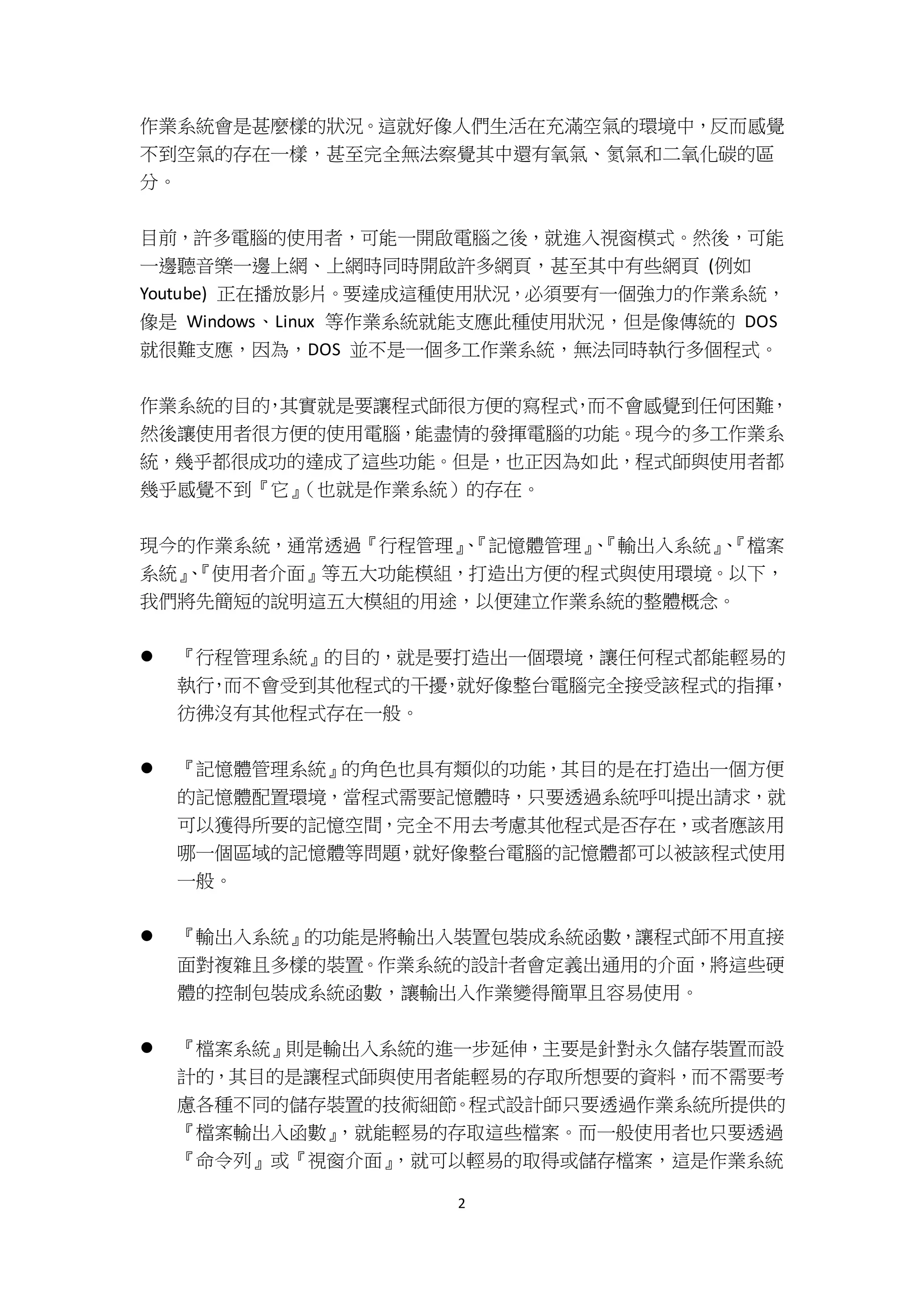 2
作業系統會是甚麼樣的狀況。這就好像人們生活在充滿空氣的環境中，反而感覺
不到空氣的存在一樣，甚至完全無法察覺其中還有氧氣、氮氣和二氧化碳的區
分。
目前，許多電腦的使用者，可能一開啟電腦之後，就進入視窗模式。然後，可能
一邊聽音樂一邊上網、上網時同時開啟許多網頁，甚至其中有些網頁 (例如
Youtube) 正在播放影片。要達成這種使用狀況，必須要有一個強力的作業系統，
像是 Windows、Linux 等作業系統就能支應此種使用狀況，但是像傳統的 DOS
就很難支應，因為，DOS 並不是一個多工作業系統，無法同時執行多個程式。
作業系統的目的，其實就是要讓程式師很方便的寫程式，而不會感覺到任何困難，
然後讓使用者很方便的使用電腦，能盡情的發揮電腦的功能。現今的多工作業系
統，幾乎都很成功的達成了這些功能。但是，也正因為如此，程式師與使用者都
幾乎感覺不到『它』（也就是作業系統）的存在。
現今的作業系統，通常透過『行程管理』、『記憶體管理』、『輸出入系統』、『檔案
系統』、『使用者介面』等五大功能模組，打造出方便的程式與使用環境。以下，
我們將先簡短的說明這五大模組的用途，以便建立作業系統的整體概念。
 『行程管理系統』的目的，就是要打造出一個環境，讓任何程式都能輕易的
執行，而不會受到其他程式的干擾，就好像整台電腦完全接受該程式的指揮，
彷彿沒有其他程式存在一般。
 『記憶體管理系統』的角色也具有類似的功能，其目的是在打造出一個方便
的記憶體配置環境，當程式需要記憶體時，只要透過系統呼叫提出請求，就
可以獲得所要的記憶空間，完全不用去考慮其他程式是否存在，或者應該用
哪一個區域的記憶體等問題，就好像整台電腦的記憶體都可以被該程式使用
一般。
 『輸出入系統』的功能是將輸出入裝置包裝成系統函數，讓程式師不用直接
面對複雜且多樣的裝置。作業系統的設計者會定義出通用的介面，將這些硬
體的控制包裝成系統函數，讓輸出入作業變得簡單且容易使用。
 『檔案系統』則是輸出入系統的進一步延伸，主要是針對永久儲存裝置而設
計的，其目的是讓程式師與使用者能輕易的存取所想要的資料，而不需要考
慮各種不同的儲存裝置的技術細節。程式設計師只要透過作業系統所提供的
『檔案輸出入函數』，就能輕易的存取這些檔案。而一般使用者也只要透過
『命令列』或『視窗介面』，就可以輕易的取得或儲存檔案，這是作業系統
 