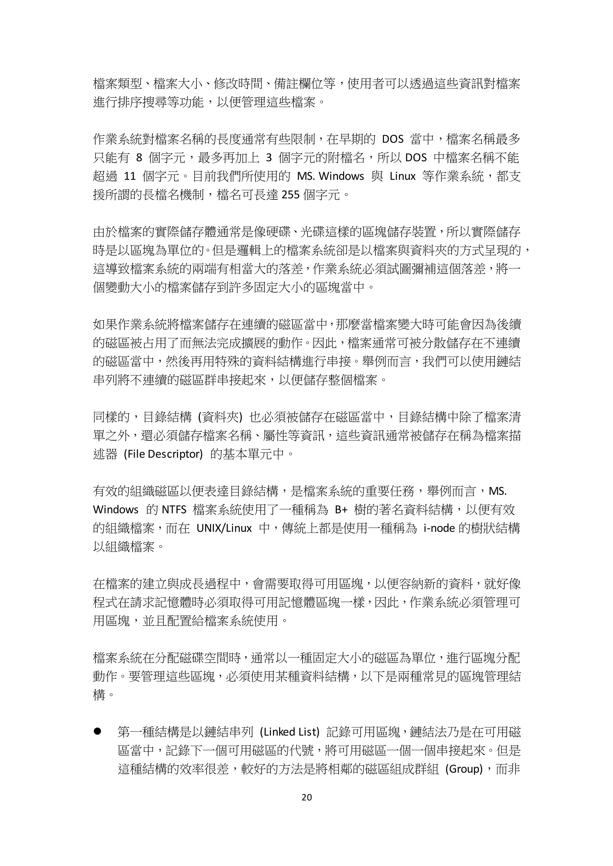 20
檔案類型、檔案大小、修改時間、備註欄位等，使用者可以透過這些資訊對檔案
進行排序搜尋等功能，以便管理這些檔案。
作業系統對檔案名稱的長度通常有些限制，在早期的 DOS 當中，檔案名稱最多
只能有 8 個字元，最多再加上 3 個字元的附檔名，所以 DOS 中檔案名稱不能
超過 11 個字元。目前我們所使用的 MS. Windows 與 Linux 等作業系統，都支
援所謂的長檔名機制，檔名可長達 255 個字元。
由於檔案的實際儲存體通常是像硬碟、光碟這樣的區塊儲存裝置，所以實際儲存
時是以區塊為單位的。但是邏輯上的檔案系統卻是以檔案與資料夾的方式呈現的，
這導致檔案系統的兩端有相當大的落差，作業系統必須試圖彌補這個落差，將一
個變動大小的檔案儲存到許多固定大小的區塊當中。
如果作業系統將檔案儲存在連續的磁區當中，那麼當檔案變大時可能會因為後續
的磁區被占用了而無法完成擴展的動作。因此，檔案通常可被分散儲存在不連續
的磁區當中，然後再用特殊的資料結構進行串接。舉例而言，我們可以使用鏈結
串列將不連續的磁區群串接起來，以便儲存整個檔案。
同樣的，目錄結構 (資料夾) 也必須被儲存在磁區當中，目錄結構中除了檔案清
單之外，還必須儲存檔案名稱、屬性等資訊，這些資訊通常被儲存在稱為檔案描
述器 (File Descriptor) 的基本單元中。
有效的組織磁區以便表達目錄結構，是檔案系統的重要任務，舉例而言，MS.
Windows 的 NTFS 檔案系統使用了一種稱為 B+ 樹的著名資料結構，以便有效
的組織檔案，而在 UNIX/Linux 中，傳統上都是使用一種稱為 i-node 的樹狀結構
以組織檔案。
在檔案的建立與成長過程中，會需要取得可用區塊，以便容納新的資料，就好像
程式在請求記憶體時必須取得可用記憶體區塊一樣，因此，作業系統必須管理可
用區塊，並且配置給檔案系統使用。
檔案系統在分配磁碟空間時，通常以一種固定大小的磁區為單位，進行區塊分配
動作。要管理這些區塊，必須使用某種資料結構，以下是兩種常見的區塊管理結
構。
 第一種結構是以鏈結串列 (Linked List) 記錄可用區塊，鏈結法乃是在可用磁
區當中，記錄下一個可用磁區的代號，將可用磁區一個一個串接起來。但是
這種結構的效率很差，較好的方法是將相鄰的磁區組成群組 (Group)，而非
 