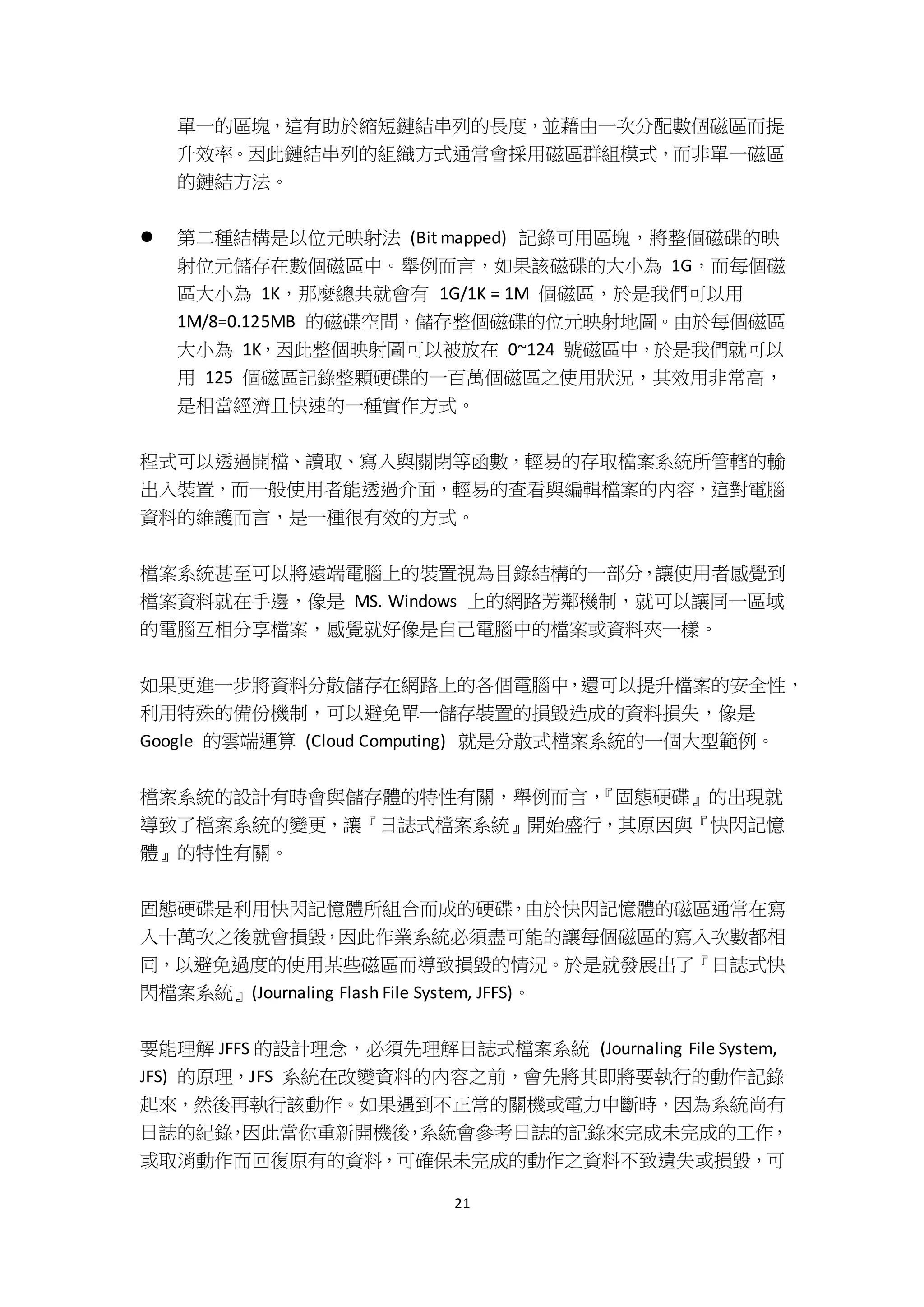 21
單一的區塊，這有助於縮短鏈結串列的長度，並藉由一次分配數個磁區而提
升效率。因此鏈結串列的組織方式通常會採用磁區群組模式，而非單一磁區
的鏈結方法。
 第二種結構是以位元映射法 (Bit mapped) 記錄可用區塊，將整個磁碟的映
射位元儲存在數個磁區中。舉例而言，如果該磁碟的大小為 1G，而每個磁
區大小為 1K，那麼總共就會有 1G/1K = 1M 個磁區，於是我們可以用
1M/8=0.125MB 的磁碟空間，儲存整個磁碟的位元映射地圖。由於每個磁區
大小為 1K，因此整個映射圖可以被放在 0~124 號磁區中，於是我們就可以
用 125 個磁區記錄整顆硬碟的一百萬個磁區之使用狀況，其效用非常高，
是相當經濟且快速的一種實作方式。
程式可以透過開檔、讀取、寫入與關閉等函數，輕易的存取檔案系統所管轄的輸
出入裝置，而一般使用者能透過介面，輕易的查看與編輯檔案的內容，這對電腦
資料的維護而言，是一種很有效的方式。
檔案系統甚至可以將遠端電腦上的裝置視為目錄結構的一部分，讓使用者感覺到
檔案資料就在手邊，像是 MS. Windows 上的網路芳鄰機制，就可以讓同一區域
的電腦互相分享檔案，感覺就好像是自己電腦中的檔案或資料夾一樣。
如果更進一步將資料分散儲存在網路上的各個電腦中，還可以提升檔案的安全性，
利用特殊的備份機制，可以避免單一儲存裝置的損毀造成的資料損失，像是
Google 的雲端運算 (Cloud Computing) 就是分散式檔案系統的一個大型範例。
檔案系統的設計有時會與儲存體的特性有關，舉例而言，『固態硬碟』的出現就
導致了檔案系統的變更，讓『日誌式檔案系統』開始盛行，其原因與『快閃記憶
體』的特性有關。
固態硬碟是利用快閃記憶體所組合而成的硬碟，由於快閃記憶體的磁區通常在寫
入十萬次之後就會損毀，因此作業系統必須盡可能的讓每個磁區的寫入次數都相
同，以避免過度的使用某些磁區而導致損毀的情況。於是就發展出了『日誌式快
閃檔案系統』(Journaling Flash File System, JFFS)。
要能理解 JFFS 的設計理念，必須先理解日誌式檔案系統 (Journaling File System,
JFS) 的原理，JFS 系統在改變資料的內容之前，會先將其即將要執行的動作記錄
起來，然後再執行該動作。如果遇到不正常的關機或電力中斷時，因為系統尚有
日誌的紀錄，因此當你重新開機後，系統會參考日誌的記錄來完成未完成的工作，
或取消動作而回復原有的資料，可確保未完成的動作之資料不致遺失或損毀，可
 