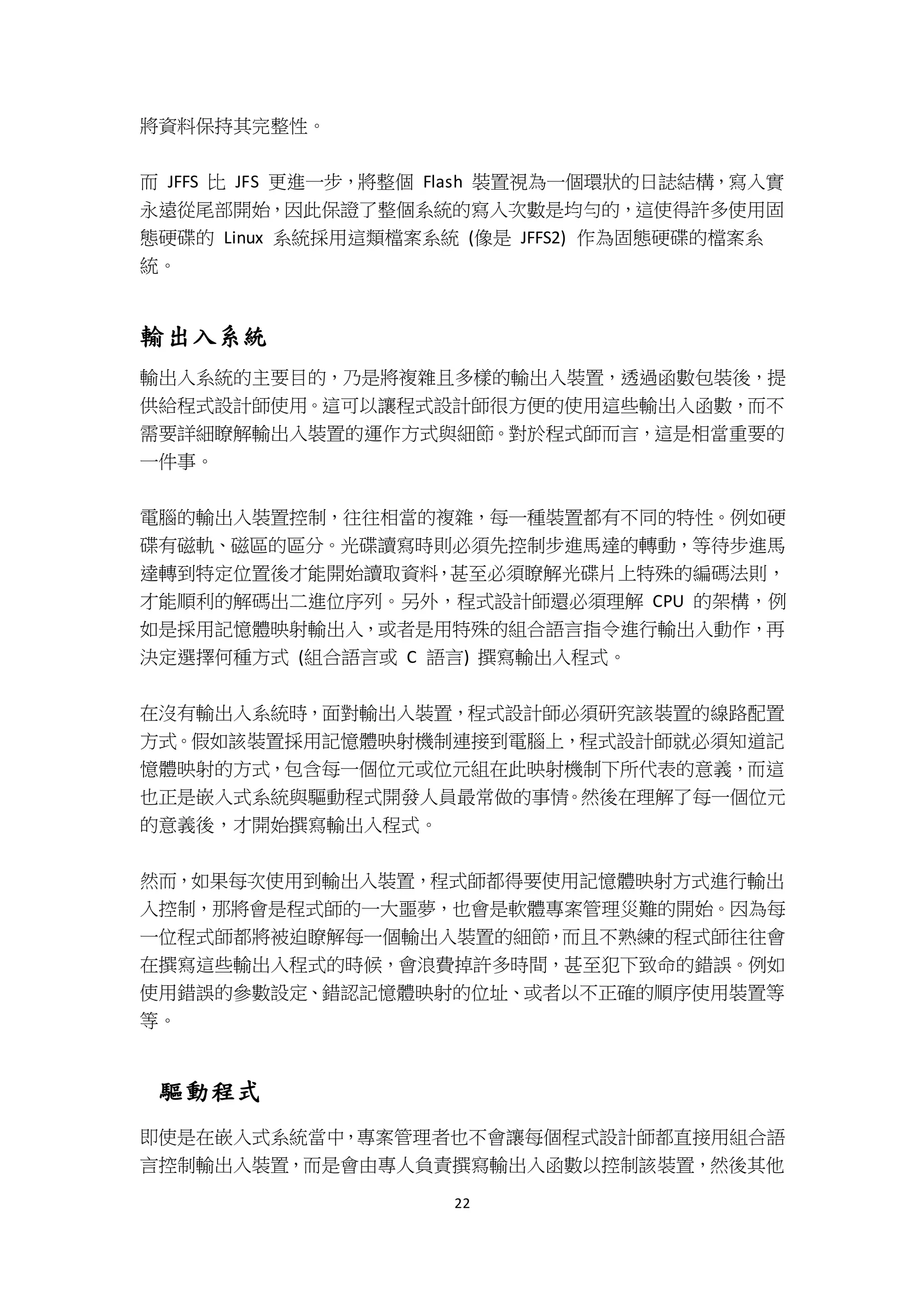 22
將資料保持其完整性。
而 JFFS 比 JFS 更進一步，將整個 Flash 裝置視為一個環狀的日誌結構，寫入實
永遠從尾部開始，因此保證了整個系統的寫入次數是均勻的，這使得許多使用固
態硬碟的 Linux 系統採用這類檔案系統 (像是 JFFS2) 作為固態硬碟的檔案系
統。
輸出入系統
輸出入系統的主要目的，乃是將複雜且多樣的輸出入裝置，透過函數包裝後，提
供給程式設計師使用。這可以讓程式設計師很方便的使用這些輸出入函數，而不
需要詳細瞭解輸出入裝置的運作方式與細節。對於程式師而言，這是相當重要的
一件事。
電腦的輸出入裝置控制，往往相當的複雜，每一種裝置都有不同的特性。例如硬
碟有磁軌、磁區的區分。光碟讀寫時則必須先控制步進馬達的轉動，等待步進馬
達轉到特定位置後才能開始讀取資料，甚至必須瞭解光碟片上特殊的編碼法則，
才能順利的解碼出二進位序列。另外，程式設計師還必須理解 CPU 的架構，例
如是採用記憶體映射輸出入，或者是用特殊的組合語言指令進行輸出入動作，再
決定選擇何種方式 (組合語言或 C 語言) 撰寫輸出入程式。
在沒有輸出入系統時，面對輸出入裝置，程式設計師必須研究該裝置的線路配置
方式。假如該裝置採用記憶體映射機制連接到電腦上，程式設計師就必須知道記
憶體映射的方式，包含每一個位元或位元組在此映射機制下所代表的意義，而這
也正是嵌入式系統與驅動程式開發人員最常做的事情。然後在理解了每一個位元
的意義後，才開始撰寫輸出入程式。
然而，如果每次使用到輸出入裝置，程式師都得要使用記憶體映射方式進行輸出
入控制，那將會是程式師的一大噩夢，也會是軟體專案管理災難的開始。因為每
一位程式師都將被迫瞭解每一個輸出入裝置的細節，而且不熟練的程式師往往會
在撰寫這些輸出入程式的時候，會浪費掉許多時間，甚至犯下致命的錯誤。例如
使用錯誤的參數設定、錯認記憶體映射的位址、或者以不正確的順序使用裝置等
等。
驅動程式
即使是在嵌入式系統當中，專案管理者也不會讓每個程式設計師都直接用組合語
言控制輸出入裝置，而是會由專人負責撰寫輸出入函數以控制該裝置，然後其他
 