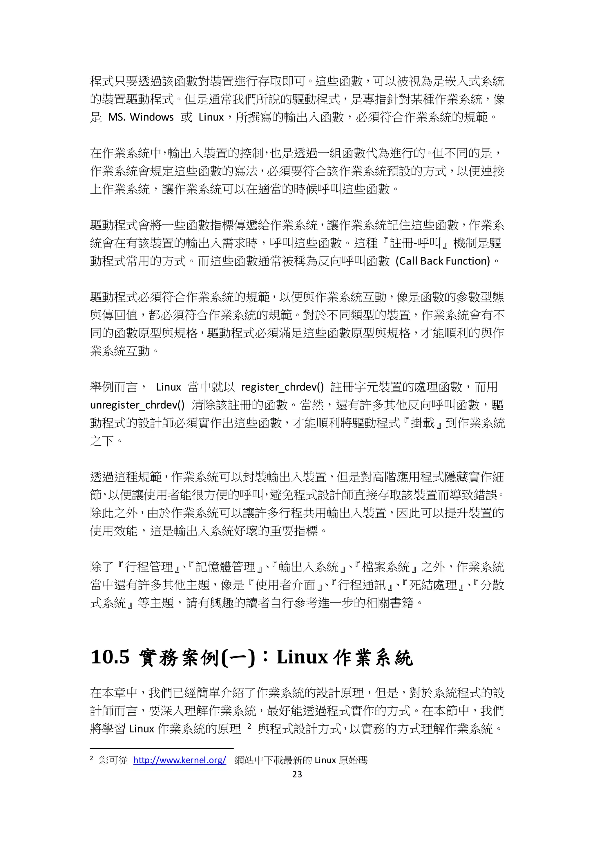 23
程式只要透過該函數對裝置進行存取即可。這些函數，可以被視為是嵌入式系統
的裝置驅動程式。但是通常我們所說的驅動程式，是專指針對某種作業系統，像
是 MS. Windows 或 Linux，所撰寫的輸出入函數，必須符合作業系統的規範。
在作業系統中，輸出入裝置的控制，也是透過一組函數代為進行的。但不同的是，
作業系統會規定這些函數的寫法，必須要符合該作業系統預設的方式，以便連接
上作業系統，讓作業系統可以在適當的時候呼叫這些函數。
驅動程式會將一些函數指標傳遞給作業系統，讓作業系統記住這些函數，作業系
統會在有該裝置的輸出入需求時，呼叫這些函數。這種『註冊-呼叫』機制是驅
動程式常用的方式。而這些函數通常被稱為反向呼叫函數 (Call Back Function)。
驅動程式必須符合作業系統的規範，以便與作業系統互動，像是函數的參數型態
與傳回值，都必須符合作業系統的規範。對於不同類型的裝置，作業系統會有不
同的函數原型與規格，驅動程式必須滿足這些函數原型與規格，才能順利的與作
業系統互動。
舉例而言， Linux 當中就以 register_chrdev() 註冊字元裝置的處理函數，而用
unregister_chrdev() 清除該註冊的函數。當然，還有許多其他反向呼叫函數，驅
動程式的設計師必須實作出這些函數，才能順利將驅動程式『掛載』到作業系統
之下。
透過這種規範，作業系統可以封裝輸出入裝置，但是對高階應用程式隱藏實作細
節，以便讓使用者能很方便的呼叫，避免程式設計師直接存取該裝置而導致錯誤。
除此之外，由於作業系統可以讓許多行程共用輸出入裝置，因此可以提升裝置的
使用效能，這是輸出入系統好壞的重要指標。
除了『行程管理』、『記憶體管理』、『輸出入系統』、『檔案系統』之外，作業系統
當中還有許多其他主題，像是『使用者介面』、『行程通訊』、『死結處理』、『分散
式系統』等主題，請有興趣的讀者自行參考進一步的相關書籍。
10.5 實務案例(一)：Linux 作業系統
在本章中，我們已經簡單介紹了作業系統的設計原理，但是，對於系統程式的設
計師而言，要深入理解作業系統，最好能透過程式實作的方式。在本節中，我們
將學習 Linux 作業系統的原理 2 與程式設計方式，以實務的方式理解作業系統。
2 您可從 http://www.kernel.org/ 網站中下載最新的 Linux 原始碼
 
