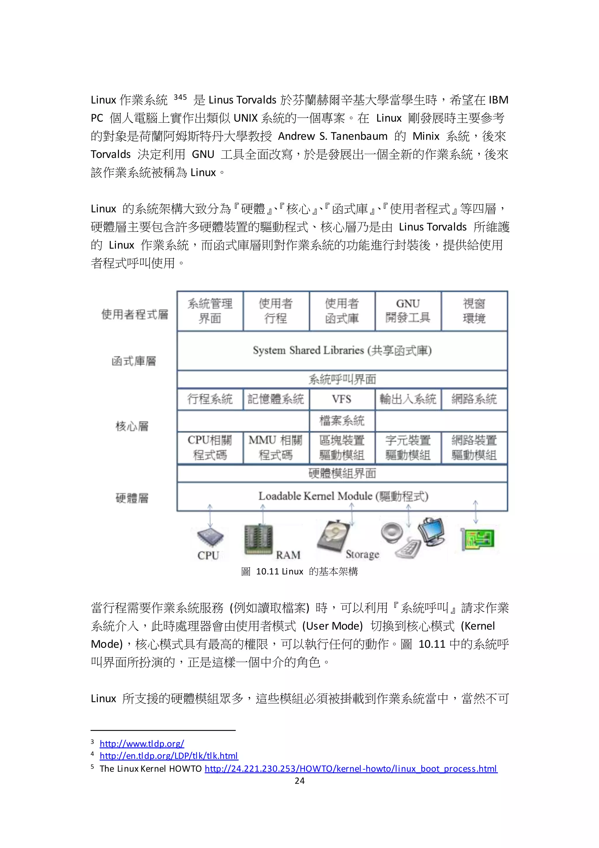 24
Linux 作業系統 345 是 Linus Torvalds 於芬蘭赫爾辛基大學當學生時，希望在 IBM
PC 個人電腦上實作出類似 UNIX 系統的一個專案。在 Linux 剛發展時主要參考
的對象是荷蘭阿姆斯特丹大學教授 Andrew S. Tanenbaum 的 Minix 系統，後來
Torvalds 決定利用 GNU 工具全面改寫，於是發展出一個全新的作業系統，後來
該作業系統被稱為 Linux。
Linux 的系統架構大致分為『硬體』、『核心』、『函式庫』、『使用者程式』等四層，
硬體層主要包含許多硬體裝置的驅動程式、核心層乃是由 Linus Torvalds 所維護
的 Linux 作業系統，而函式庫層則對作業系統的功能進行封裝後，提供給使用
者程式呼叫使用。
圖 10.11 Linux 的基本架構
當行程需要作業系統服務 (例如讀取檔案) 時，可以利用『系統呼叫』請求作業
系統介入，此時處理器會由使用者模式 (User Mode) 切換到核心模式 (Kernel
Mode)，核心模式具有最高的權限，可以執行任何的動作。圖 10.11 中的系統呼
叫界面所扮演的，正是這樣一個中介的角色。
Linux 所支援的硬體模組眾多，這些模組必須被掛載到作業系統當中，當然不可
3 http://www.tldp.org/
4 http://en.tldp.org/LDP/tlk/tlk.html
5 The Linux Kernel HOWTO http://24.221.230.253/HOWTO/kernel-howto/linux_boot_process.html
 