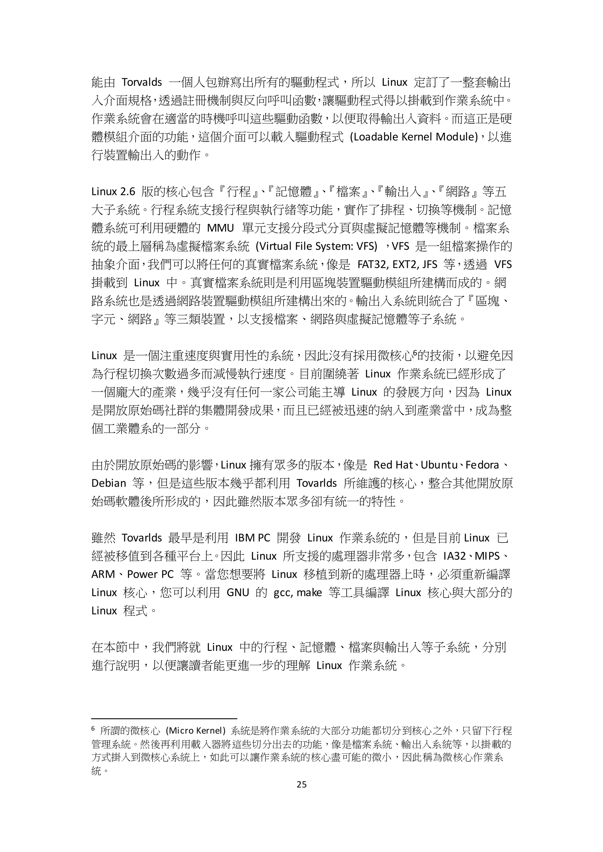 25
能由 Torvalds 一個人包辦寫出所有的驅動程式，所以 Linux 定訂了一整套輸出
入介面規格，透過註冊機制與反向呼叫函數，讓驅動程式得以掛載到作業系統中。
作業系統會在適當的時機呼叫這些驅動函數，以便取得輸出入資料。而這正是硬
體模組介面的功能，這個介面可以載入驅動程式 (Loadable Kernel Module)，以進
行裝置輸出入的動作。
Linux 2.6 版的核心包含『行程』、『記憶體』、『檔案』、『輸出入』、『網路』等五
大子系統。行程系統支援行程與執行緒等功能，實作了排程、切換等機制。記憶
體系統可利用硬體的 MMU 單元支援分段式分頁與虛擬記憶體等機制。檔案系
統的最上層稱為虛擬檔案系統 (Virtual File System: VFS) ，VFS 是一組檔案操作的
抽象介面，我們可以將任何的真實檔案系統，像是 FAT32, EXT2, JFS 等，透過 VFS
掛載到 Linux 中。真實檔案系統則是利用區塊裝置驅動模組所建構而成的。網
路系統也是透過網路裝置驅動模組所建構出來的。輸出入系統則統合了『區塊、
字元、網路』等三類裝置，以支援檔案、網路與虛擬記憶體等子系統。
Linux 是一個注重速度與實用性的系統，因此沒有採用微核心6的技術，以避免因
為行程切換次數過多而減慢執行速度。目前圍繞著 Linux 作業系統已經形成了
一個龐大的產業，幾乎沒有任何一家公司能主導 Linux 的發展方向，因為 Linux
是開放原始碼社群的集體開發成果，而且已經被迅速的納入到產業當中，成為整
個工業體系的一部分。
由於開放原始碼的影響，Linux 擁有眾多的版本，像是 Red Hat、Ubuntu、Fedora、
Debian 等，但是這些版本幾乎都利用 Tovarlds 所維護的核心，整合其他開放原
始碼軟體後所形成的，因此雖然版本眾多卻有統一的特性。
雖然 Tovarlds 最早是利用 IBM PC 開發 Linux 作業系統的，但是目前 Linux 已
經被移值到各種平台上。因此 Linux 所支援的處理器非常多，包含 IA32、MIPS、
ARM、Power PC 等。當您想要將 Linux 移植到新的處理器上時，必須重新編譯
Linux 核心，您可以利用 GNU 的 gcc, make 等工具編譯 Linux 核心與大部分的
Linux 程式。
在本節中，我們將就 Linux 中的行程、記憶體、檔案與輸出入等子系統，分別
進行說明，以便讓讀者能更進一步的理解 Linux 作業系統。
6 所謂的微核心 (Micro Kernel) 系統是將作業系統的大部分功能都切分到核心之外，只留下行程
管理系統。然後再利用載入器將這些切分出去的功能，像是檔案系統、輸出入系統等，以掛載的
方式掛入到微核心系統上，如此可以讓作業系統的核心盡可能的微小，因此稱為微核心作業系
統。
 