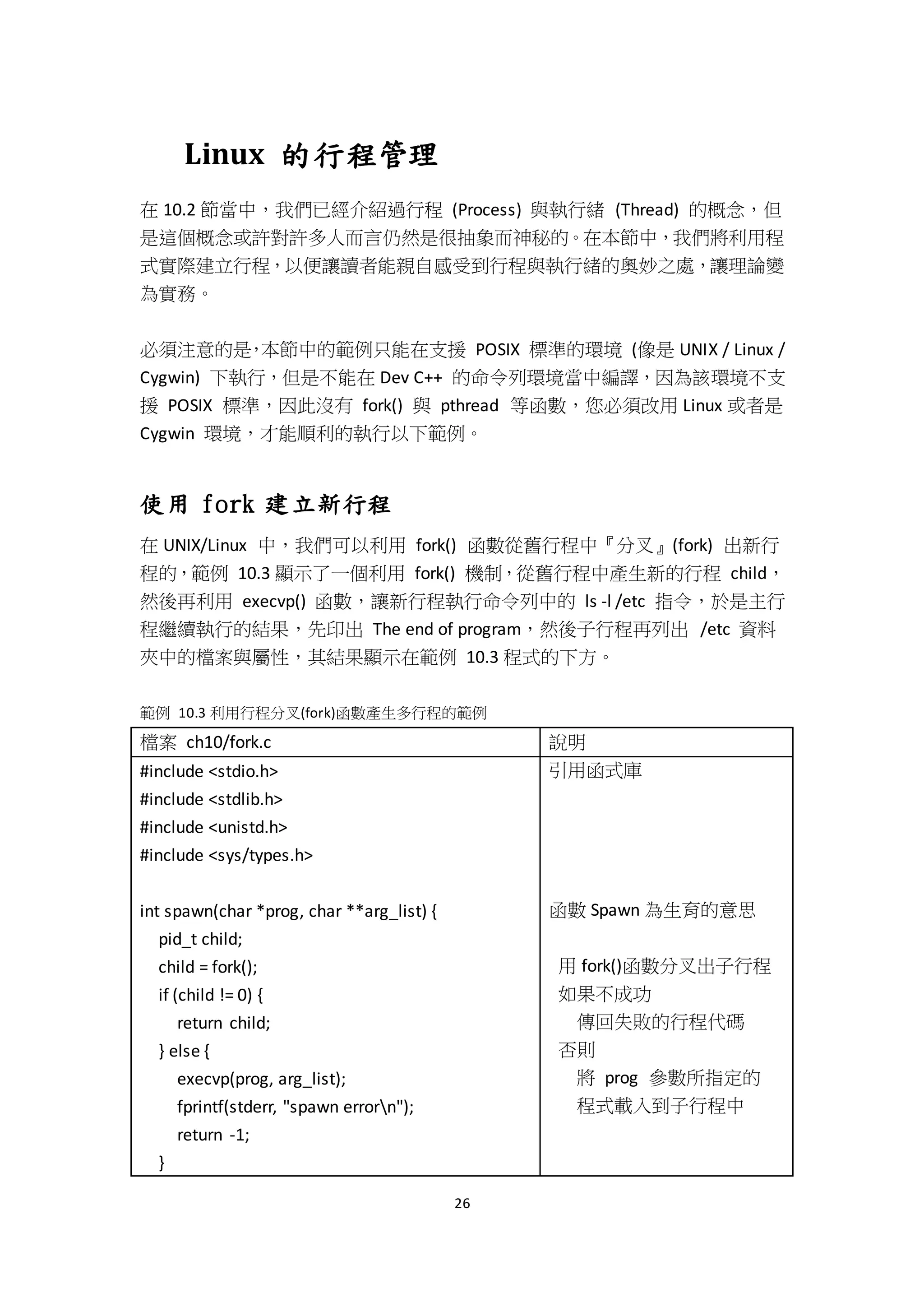 26
Linux 的行程管理
在 10.2 節當中，我們已經介紹過行程 (Process) 與執行緒 (Thread) 的概念，但
是這個概念或許對許多人而言仍然是很抽象而神秘的。在本節中，我們將利用程
式實際建立行程，以便讓讀者能親自感受到行程與執行緒的奧妙之處，讓理論變
為實務。
必須注意的是，本節中的範例只能在支援 POSIX 標準的環境 (像是 UNIX / Linux /
Cygwin) 下執行，但是不能在 Dev C++ 的命令列環境當中編譯，因為該環境不支
援 POSIX 標準，因此沒有 fork() 與 pthread 等函數，您必須改用 Linux 或者是
Cygwin 環境，才能順利的執行以下範例。
使用 fork 建立新行程
在 UNIX/Linux 中，我們可以利用 fork() 函數從舊行程中『分叉』(fork) 出新行
程的，範例 10.3 顯示了一個利用 fork() 機制，從舊行程中產生新的行程 child，
然後再利用 execvp() 函數，讓新行程執行命令列中的 ls -l /etc 指令，於是主行
程繼續執行的結果，先印出 The end of program，然後子行程再列出 /etc 資料
夾中的檔案與屬性，其結果顯示在範例 10.3 程式的下方。
範例 10.3 利用行程分叉(fork)函數產生多行程的範例
檔案 ch10/fork.c 說明
#include <stdio.h>
#include <stdlib.h>
#include <unistd.h>
#include <sys/types.h>
int spawn(char *prog, char **arg_list) {
pid_t child;
child = fork();
if (child != 0) {
return child;
} else {
execvp(prog, arg_list);
fprintf(stderr, "spawn errorn");
return -1;
}
引用函式庫
函數 Spawn 為生育的意思
用 fork()函數分叉出子行程
如果不成功
傳回失敗的行程代碼
否則
將 prog 參數所指定的
程式載入到子行程中
 