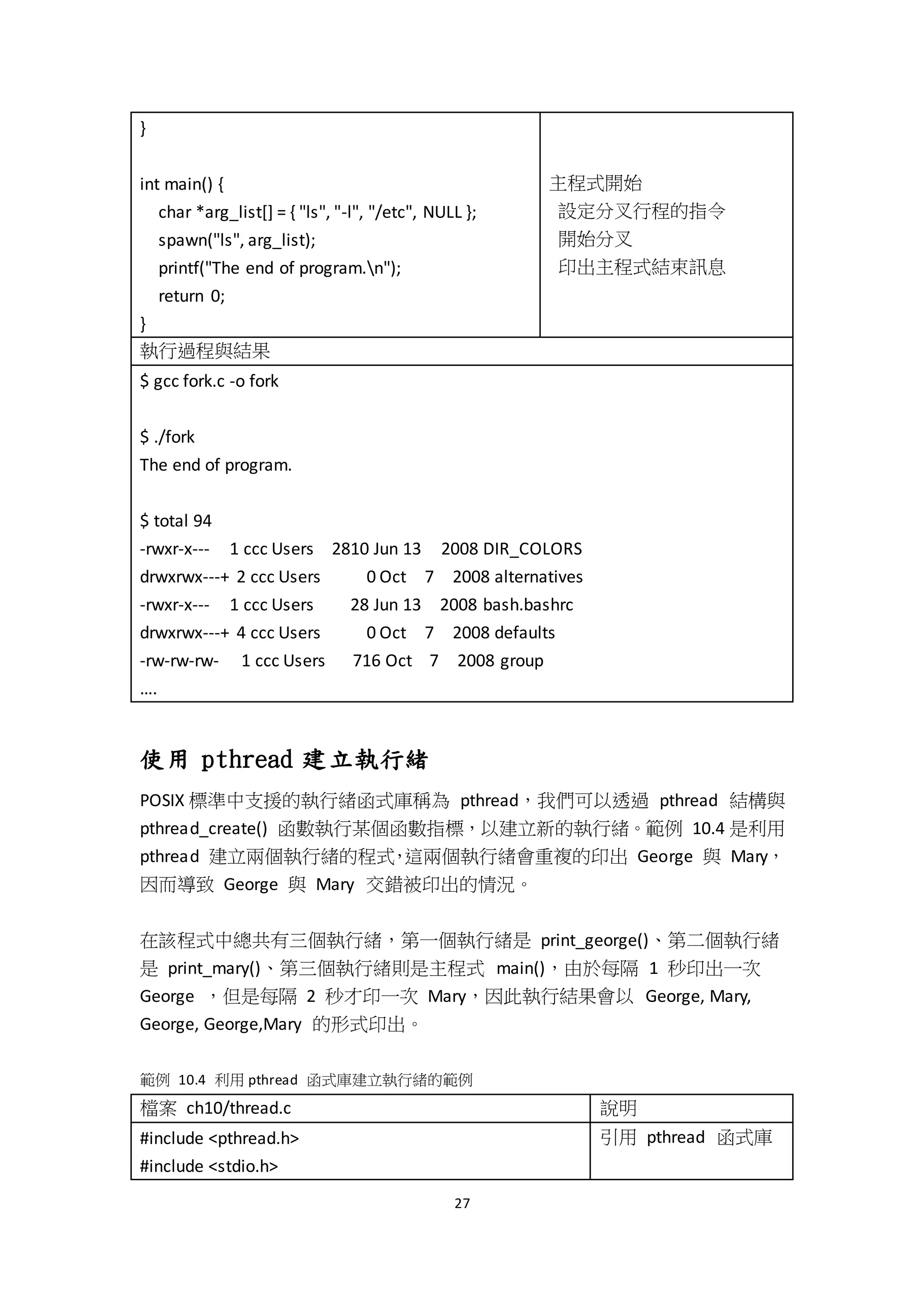 27
}
int main() {
char *arg_list[] = { "ls", "-l", "/etc", NULL };
spawn("ls", arg_list);
printf("The end of program.n");
return 0;
}
主程式開始
設定分叉行程的指令
開始分叉
印出主程式結束訊息
執行過程與結果
$ gcc fork.c -o fork
$ ./fork
The end of program.
$ total 94
-rwxr-x--- 1 ccc Users 2810 Jun 13 2008 DIR_COLORS
drwxrwx---+ 2 ccc Users 0 Oct 7 2008 alternatives
-rwxr-x--- 1 ccc Users 28 Jun 13 2008 bash.bashrc
drwxrwx---+ 4 ccc Users 0 Oct 7 2008 defaults
-rw-rw-rw- 1 ccc Users 716 Oct 7 2008 group
….
使用 pthread 建立執行緒
POSIX 標準中支援的執行緒函式庫稱為 pthread，我們可以透過 pthread 結構與
pthread_create() 函數執行某個函數指標，以建立新的執行緒。範例 10.4 是利用
pthread 建立兩個執行緒的程式，這兩個執行緒會重複的印出 George 與 Mary，
因而導致 George 與 Mary 交錯被印出的情況。
在該程式中總共有三個執行緒，第一個執行緒是 print_george()、第二個執行緒
是 print_mary()、第三個執行緒則是主程式 main()，由於每隔 1 秒印出一次
George ，但是每隔 2 秒才印一次 Mary，因此執行結果會以 George, Mary,
George, George,Mary 的形式印出。
範例 10.4 利用 pthread 函式庫建立執行緒的範例
檔案 ch10/thread.c 說明
#include <pthread.h>
#include <stdio.h>
引用 pthread 函式庫
 