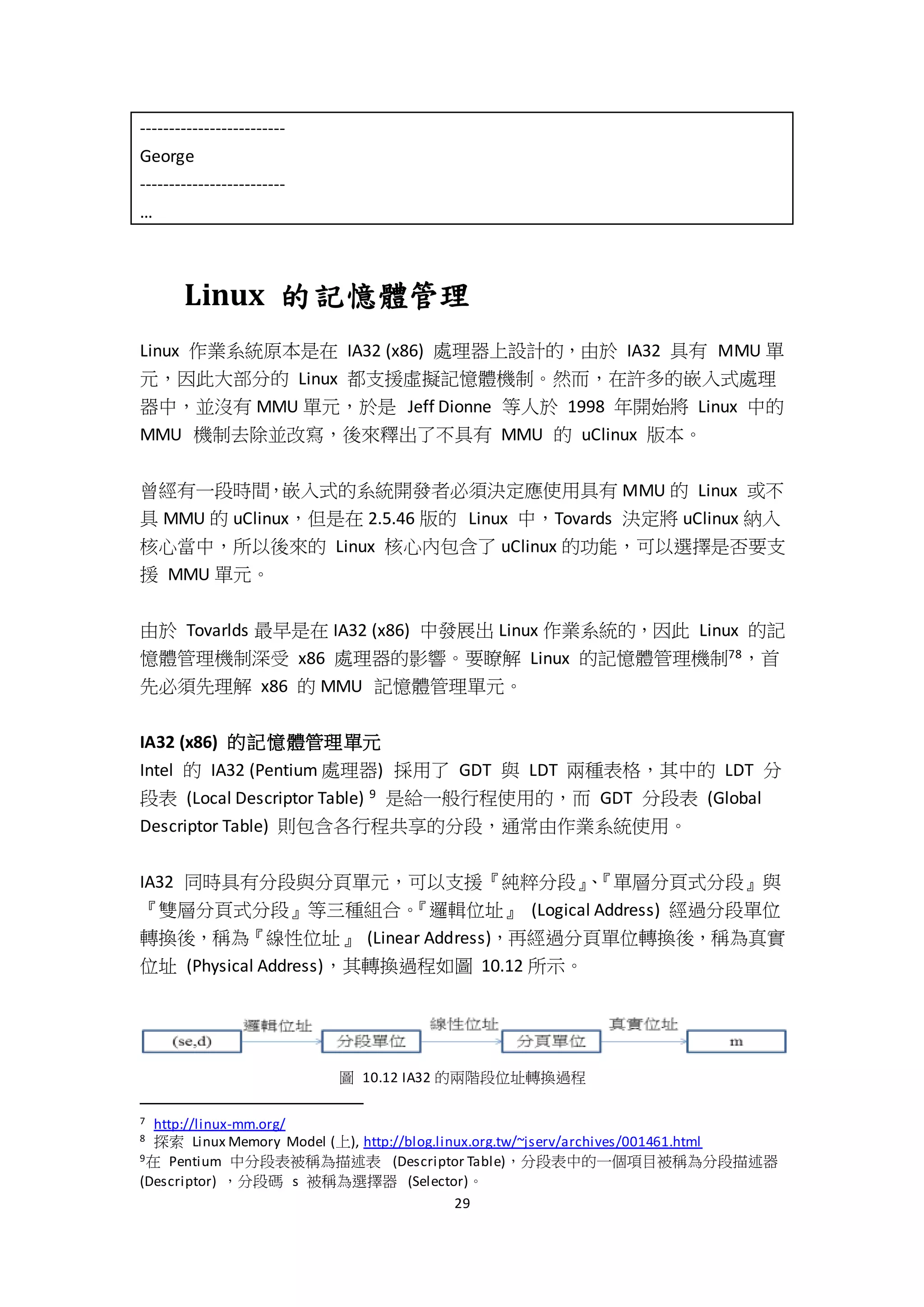 29
-------------------------
George
-------------------------
…
Linux 的記憶體管理
Linux 作業系統原本是在 IA32 (x86) 處理器上設計的，由於 IA32 具有 MMU 單
元，因此大部分的 Linux 都支援虛擬記憶體機制。然而，在許多的嵌入式處理
器中，並沒有 MMU 單元，於是 Jeff Dionne 等人於 1998 年開始將 Linux 中的
MMU 機制去除並改寫，後來釋出了不具有 MMU 的 uClinux 版本。
曾經有一段時間，嵌入式的系統開發者必須決定應使用具有 MMU 的 Linux 或不
具 MMU 的 uClinux，但是在 2.5.46 版的 Linux 中，Tovards 決定將 uClinux 納入
核心當中，所以後來的 Linux 核心內包含了 uClinux 的功能，可以選擇是否要支
援 MMU 單元。
由於 Tovarlds 最早是在 IA32 (x86) 中發展出 Linux 作業系統的，因此 Linux 的記
憶體管理機制深受 x86 處理器的影響。要瞭解 Linux 的記憶體管理機制78，首
先必須先理解 x86 的 MMU 記憶體管理單元。
IA32 (x86) 的記憶體管理單元
Intel 的 IA32 (Pentium 處理器) 採用了 GDT 與 LDT 兩種表格，其中的 LDT 分
段表 (Local Descriptor Table) 9 是給一般行程使用的，而 GDT 分段表 (Global
Descriptor Table) 則包含各行程共享的分段，通常由作業系統使用。
IA32 同時具有分段與分頁單元，可以支援『純粹分段』、『單層分頁式分段』與
『雙層分頁式分段』等三種組合。『邏輯位址』 (Logical Address) 經過分段單位
轉換後，稱為『線性位址』 (Linear Address)，再經過分頁單位轉換後，稱為真實
位址 (Physical Address)，其轉換過程如圖 10.12 所示。
圖 10.12 IA32 的兩階段位址轉換過程
7 http://linux-mm.org/
8 探索 Linux Memory Model (上), http://blog.linux.org.tw/~jserv/archives/001461.html
9在 Pentium 中分段表被稱為描述表 (Descriptor Table)，分段表中的一個項目被稱為分段描述器
(Descriptor) ，分段碼 s 被稱為選擇器 (Selector)。
 