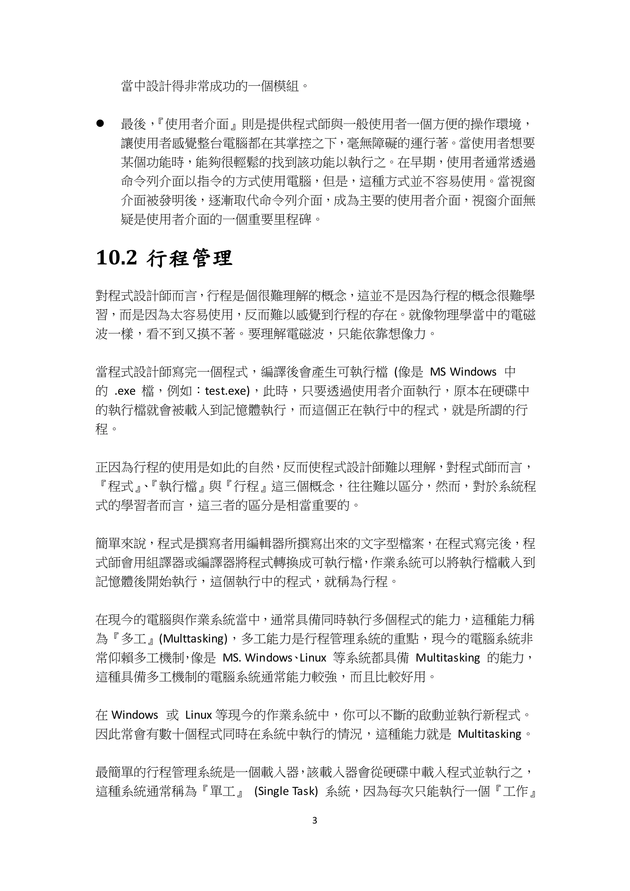 3
當中設計得非常成功的一個模組。
 最後，『使用者介面』則是提供程式師與一般使用者一個方便的操作環境，
讓使用者感覺整台電腦都在其掌控之下，毫無障礙的運行著。當使用者想要
某個功能時，能夠很輕鬆的找到該功能以執行之。在早期，使用者通常透過
命令列介面以指令的方式使用電腦，但是，這種方式並不容易使用。當視窗
介面被發明後，逐漸取代命令列介面，成為主要的使用者介面，視窗介面無
疑是使用者介面的一個重要里程碑。
10.2 行程管理
對程式設計師而言，行程是個很難理解的概念，這並不是因為行程的概念很難學
習，而是因為太容易使用，反而難以感覺到行程的存在。就像物理學當中的電磁
波一樣，看不到又摸不著。要理解電磁波，只能依靠想像力。
當程式設計師寫完一個程式，編譯後會產生可執行檔 (像是 MS Windows 中
的 .exe 檔，例如：test.exe)，此時，只要透過使用者介面執行，原本在硬碟中
的執行檔就會被載入到記憶體執行，而這個正在執行中的程式，就是所謂的行
程。
正因為行程的使用是如此的自然，反而使程式設計師難以理解，對程式師而言，
『程式』、『執行檔』與『行程』這三個概念，往往難以區分，然而，對於系統程
式的學習者而言，這三者的區分是相當重要的。
簡單來說，程式是撰寫者用編輯器所撰寫出來的文字型檔案，在程式寫完後，程
式師會用組譯器或編譯器將程式轉換成可執行檔，作業系統可以將執行檔載入到
記憶體後開始執行，這個執行中的程式，就稱為行程。
在現今的電腦與作業系統當中，通常具備同時執行多個程式的能力，這種能力稱
為『多工』(Multtasking)，多工能力是行程管理系統的重點，現今的電腦系統非
常仰賴多工機制，像是 MS. Windows、Linux 等系統都具備 Multitasking 的能力，
這種具備多工機制的電腦系統通常能力較強，而且比較好用。
在 Windows 或 Linux 等現今的作業系統中，你可以不斷的啟動並執行新程式。
因此常會有數十個程式同時在系統中執行的情況，這種能力就是 Multitasking。
最簡單的行程管理系統是一個載入器，該載入器會從硬碟中載入程式並執行之，
這種系統通常稱為『單工』 (Single Task) 系統，因為每次只能執行一個『工作』
 