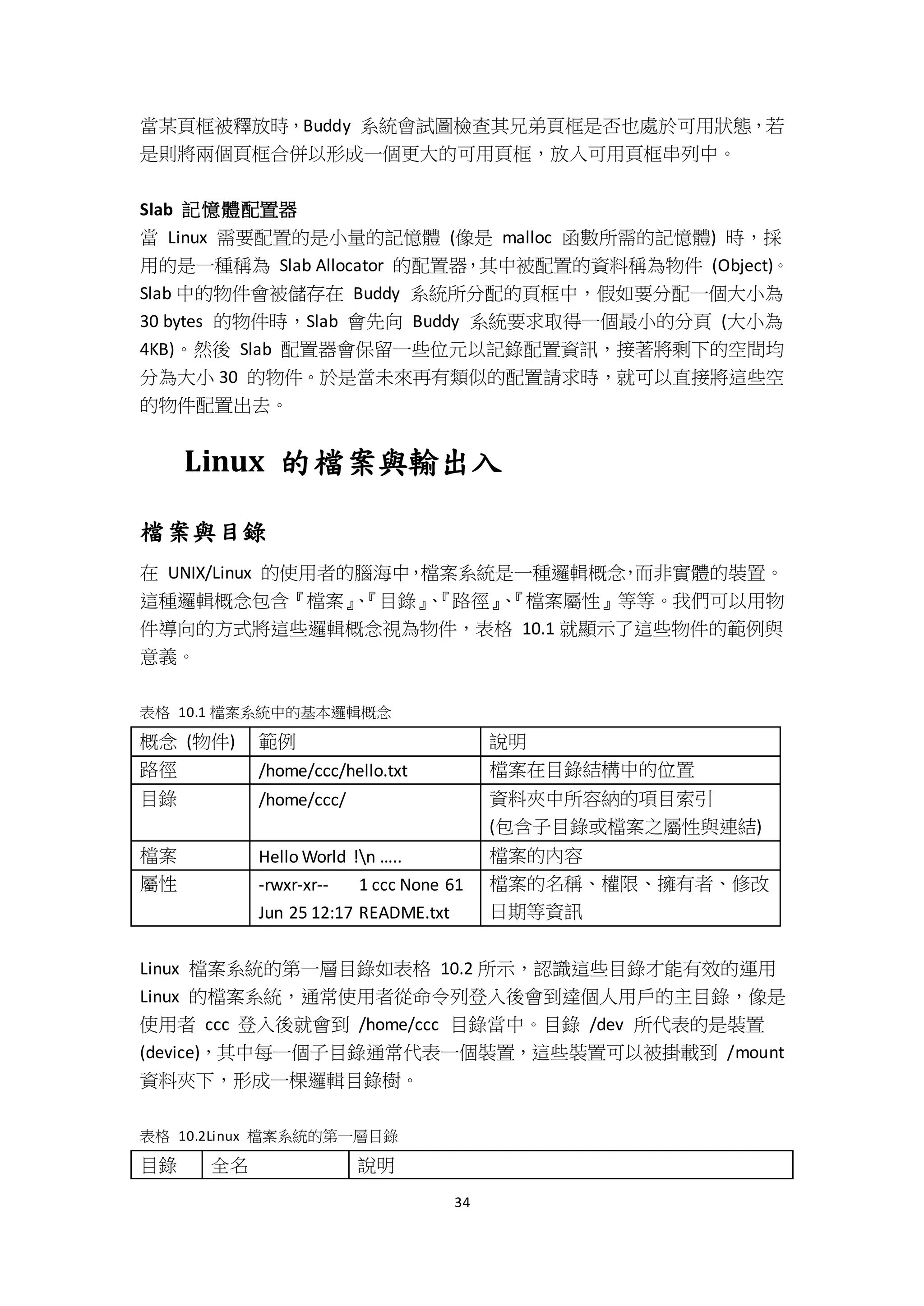 34
當某頁框被釋放時，Buddy 系統會試圖檢查其兄弟頁框是否也處於可用狀態，若
是則將兩個頁框合併以形成一個更大的可用頁框，放入可用頁框串列中。
Slab 記憶體配置器
當 Linux 需要配置的是小量的記憶體 (像是 malloc 函數所需的記憶體) 時，採
用的是一種稱為 Slab Allocator 的配置器，其中被配置的資料稱為物件 (Object)。
Slab 中的物件會被儲存在 Buddy 系統所分配的頁框中，假如要分配一個大小為
30 bytes 的物件時，Slab 會先向 Buddy 系統要求取得一個最小的分頁 (大小為
4KB)。然後 Slab 配置器會保留一些位元以記錄配置資訊，接著將剩下的空間均
分為大小 30 的物件。於是當未來再有類似的配置請求時，就可以直接將這些空
的物件配置出去。
Linux 的檔案與輸出入
檔案與目錄
在 UNIX/Linux 的使用者的腦海中，檔案系統是一種邏輯概念，而非實體的裝置。
這種邏輯概念包含『檔案』、『目錄』、『路徑』、『檔案屬性』等等。我們可以用物
件導向的方式將這些邏輯概念視為物件，表格 10.1 就顯示了這些物件的範例與
意義。
表格 10.1 檔案系統中的基本邏輯概念
概念 (物件) 範例 說明
路徑 /home/ccc/hello.txt 檔案在目錄結構中的位置
目錄 /home/ccc/ 資料夾中所容納的項目索引
(包含子目錄或檔案之屬性與連結)
檔案 Hello World !n ….. 檔案的內容
屬性 -rwxr-xr-- 1 ccc None 61
Jun 25 12:17 README.txt
檔案的名稱、權限、擁有者、修改
日期等資訊
Linux 檔案系統的第一層目錄如表格 10.2 所示，認識這些目錄才能有效的運用
Linux 的檔案系統，通常使用者從命令列登入後會到達個人用戶的主目錄，像是
使用者 ccc 登入後就會到 /home/ccc 目錄當中。目錄 /dev 所代表的是裝置
(device)，其中每一個子目錄通常代表一個裝置，這些裝置可以被掛載到 /mount
資料夾下，形成一棵邏輯目錄樹。
表格 10.2Linux 檔案系統的第一層目錄
目錄 全名 說明
 