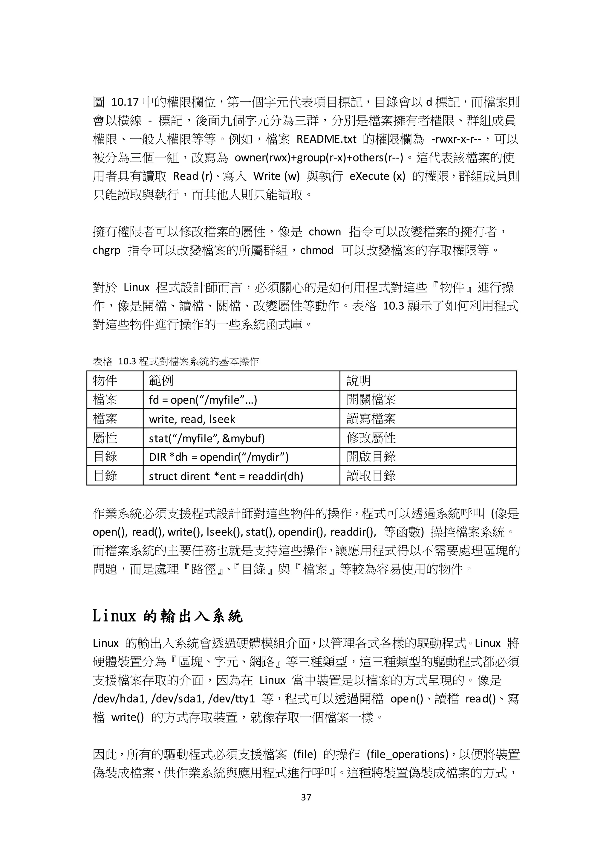 37
圖 10.17 中的權限欄位，第一個字元代表項目標記，目錄會以 d 標記，而檔案則
會以橫線 - 標記，後面九個字元分為三群，分別是檔案擁有者權限、群組成員
權限、一般人權限等等。例如，檔案 README.txt 的權限欄為 -rwxr-x-r--，可以
被分為三個一組，改寫為 owner(rwx)+group(r-x)+others(r--)。這代表該檔案的使
用者具有讀取 Read (r)、寫入 Write (w) 與執行 eXecute (x) 的權限，群組成員則
只能讀取與執行，而其他人則只能讀取。
擁有權限者可以修改檔案的屬性，像是 chown 指令可以改變檔案的擁有者，
chgrp 指令可以改變檔案的所屬群組，chmod 可以改變檔案的存取權限等。
對於 Linux 程式設計師而言，必須關心的是如何用程式對這些『物件』進行操
作，像是開檔、讀檔、關檔、改變屬性等動作。表格 10.3 顯示了如何利用程式
對這些物件進行操作的一些系統函式庫。
表格 10.3 程式對檔案系統的基本操作
物件 範例 說明
檔案 fd = open(“/myfile”…) 開關檔案
檔案 write, read, lseek 讀寫檔案
屬性 stat(“/myfile”, &mybuf) 修改屬性
目錄 DIR *dh = opendir(“/mydir”) 開啟目錄
目錄 struct dirent *ent = readdir(dh) 讀取目錄
作業系統必須支援程式設計師對這些物件的操作，程式可以透過系統呼叫 (像是
open(), read(), write(), lseek(), stat(), opendir(), readdir(), 等函數) 操控檔案系統。
而檔案系統的主要任務也就是支持這些操作，讓應用程式得以不需要處理區塊的
問題，而是處理『路徑』、『目錄』與『檔案』等較為容易使用的物件。
Linux 的輸出入系統
Linux 的輸出入系統會透過硬體模組介面，以管理各式各樣的驅動程式。Linux 將
硬體裝置分為『區塊、字元、網路』等三種類型，這三種類型的驅動程式都必須
支援檔案存取的介面，因為在 Linux 當中裝置是以檔案的方式呈現的。像是
/dev/hda1, /dev/sda1, /dev/tty1 等，程式可以透過開檔 open()、讀檔 read()、寫
檔 write() 的方式存取裝置，就像存取一個檔案一樣。
因此，所有的驅動程式必須支援檔案 (file) 的操作 (file_operations)，以便將裝置
偽裝成檔案，供作業系統與應用程式進行呼叫。這種將裝置偽裝成檔案的方式，
 