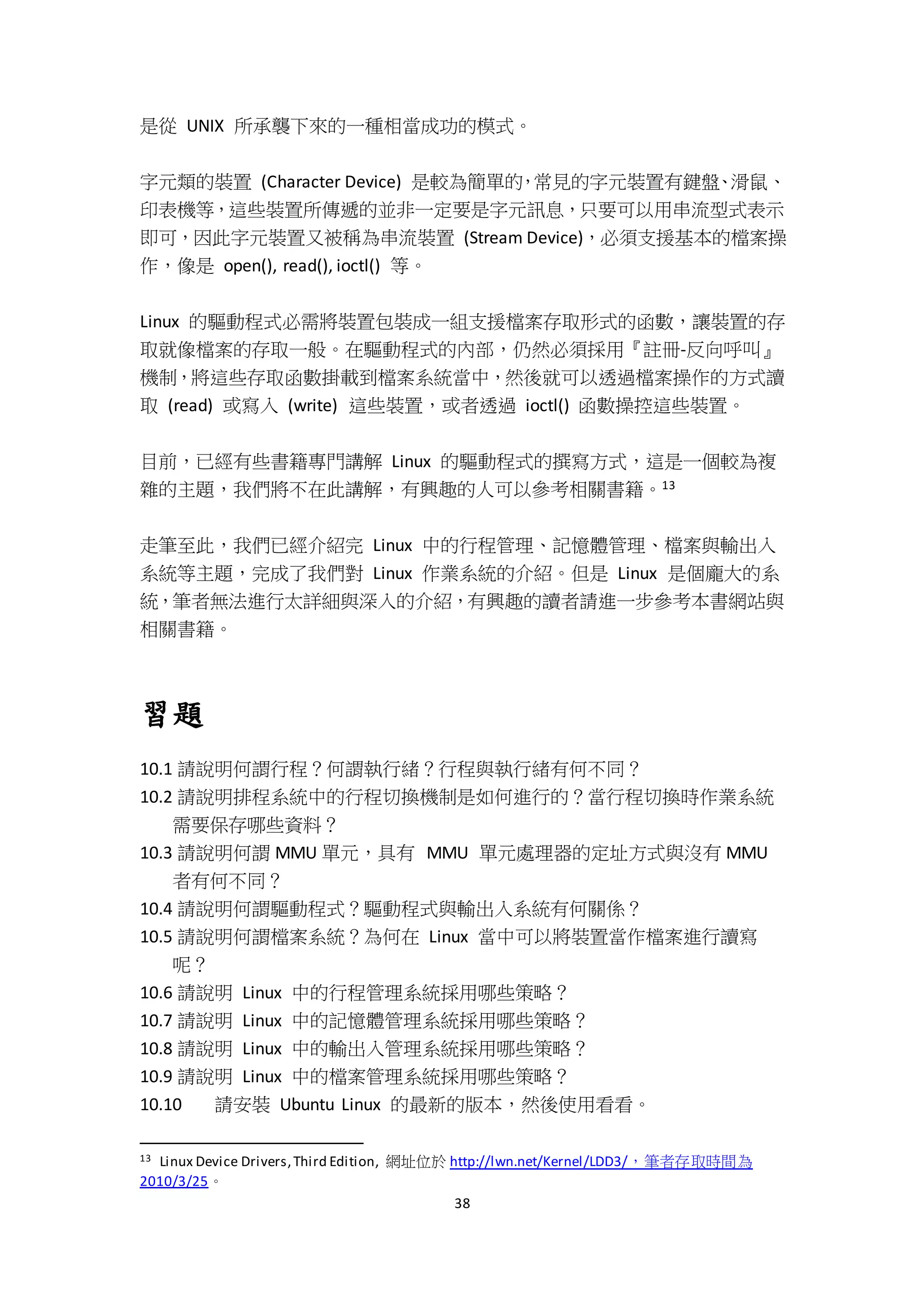 38
是從 UNIX 所承襲下來的一種相當成功的模式。
字元類的裝置 (Character Device) 是較為簡單的，常見的字元裝置有鍵盤、滑鼠、
印表機等，這些裝置所傳遞的並非一定要是字元訊息，只要可以用串流型式表示
即可，因此字元裝置又被稱為串流裝置 (Stream Device)，必須支援基本的檔案操
作，像是 open(), read(), ioctl() 等。
Linux 的驅動程式必需將裝置包裝成一組支援檔案存取形式的函數，讓裝置的存
取就像檔案的存取一般。在驅動程式的內部，仍然必須採用『註冊-反向呼叫』
機制，將這些存取函數掛載到檔案系統當中，然後就可以透過檔案操作的方式讀
取 (read) 或寫入 (write) 這些裝置，或者透過 ioctl() 函數操控這些裝置。
目前，已經有些書籍專門講解 Linux 的驅動程式的撰寫方式，這是一個較為複
雜的主題，我們將不在此講解，有興趣的人可以參考相關書籍。13
走筆至此，我們已經介紹完 Linux 中的行程管理、記憶體管理、檔案與輸出入
系統等主題，完成了我們對 Linux 作業系統的介紹。但是 Linux 是個龐大的系
統，筆者無法進行太詳細與深入的介紹，有興趣的讀者請進一步參考本書網站與
相關書籍。
習題
10.1 請說明何謂行程？何謂執行緒？行程與執行緒有何不同？
10.2 請說明排程系統中的行程切換機制是如何進行的？當行程切換時作業系統
需要保存哪些資料？
10.3 請說明何謂 MMU 單元，具有 MMU 單元處理器的定址方式與沒有 MMU
者有何不同？
10.4 請說明何謂驅動程式？驅動程式與輸出入系統有何關係？
10.5 請說明何謂檔案系統？為何在 Linux 當中可以將裝置當作檔案進行讀寫
呢？
10.6 請說明 Linux 中的行程管理系統採用哪些策略？
10.7 請說明 Linux 中的記憶體管理系統採用哪些策略？
10.8 請說明 Linux 中的輸出入管理系統採用哪些策略？
10.9 請說明 Linux 中的檔案管理系統採用哪些策略？
10.10 請安裝 Ubuntu Linux 的最新的版本，然後使用看看。
13 Linux Device Drivers,Third Edition, 網址位於 http://lwn.net/Kernel/LDD3/，筆者存取時間為
2010/3/25。
 