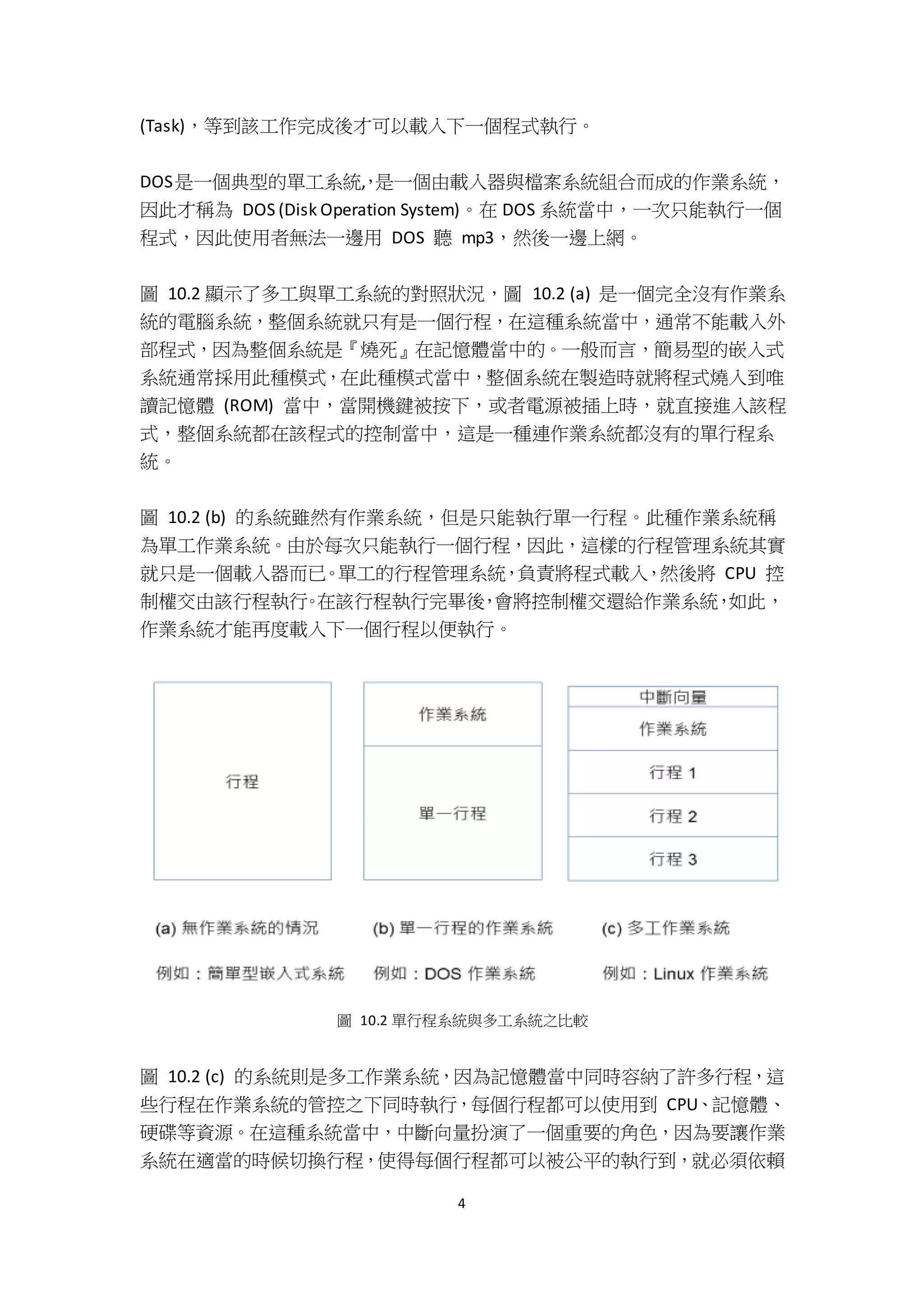 4
(Task)，等到該工作完成後才可以載入下一個程式執行。
DOS是一個典型的單工系統,，是一個由載入器與檔案系統組合而成的作業系統，
因此才稱為 DOS (Disk Operation System)。在 DOS 系統當中，一次只能執行一個
程式，因此使用者無法一邊用 DOS 聽 mp3，然後一邊上網。
圖 10.2 顯示了多工與單工系統的對照狀況，圖 10.2 (a) 是一個完全沒有作業系
統的電腦系統，整個系統就只有是一個行程，在這種系統當中，通常不能載入外
部程式，因為整個系統是『燒死』在記憶體當中的。一般而言，簡易型的嵌入式
系統通常採用此種模式，在此種模式當中，整個系統在製造時就將程式燒入到唯
讀記憶體 (ROM) 當中，當開機鍵被按下，或者電源被插上時，就直接進入該程
式，整個系統都在該程式的控制當中，這是一種連作業系統都沒有的單行程系
統。
圖 10.2 (b) 的系統雖然有作業系統，但是只能執行單一行程。此種作業系統稱
為單工作業系統。由於每次只能執行一個行程，因此，這樣的行程管理系統其實
就只是一個載入器而已。單工的行程管理系統，負責將程式載入，然後將 CPU 控
制權交由該行程執行。在該行程執行完畢後，會將控制權交還給作業系統，如此，
作業系統才能再度載入下一個行程以便執行。
圖 10.2 單行程系統與多工系統之比較
圖 10.2 (c) 的系統則是多工作業系統，因為記憶體當中同時容納了許多行程，這
些行程在作業系統的管控之下同時執行，每個行程都可以使用到 CPU、記憶體、
硬碟等資源。在這種系統當中，中斷向量扮演了一個重要的角色，因為要讓作業
系統在適當的時候切換行程，使得每個行程都可以被公平的執行到，就必須依賴
 