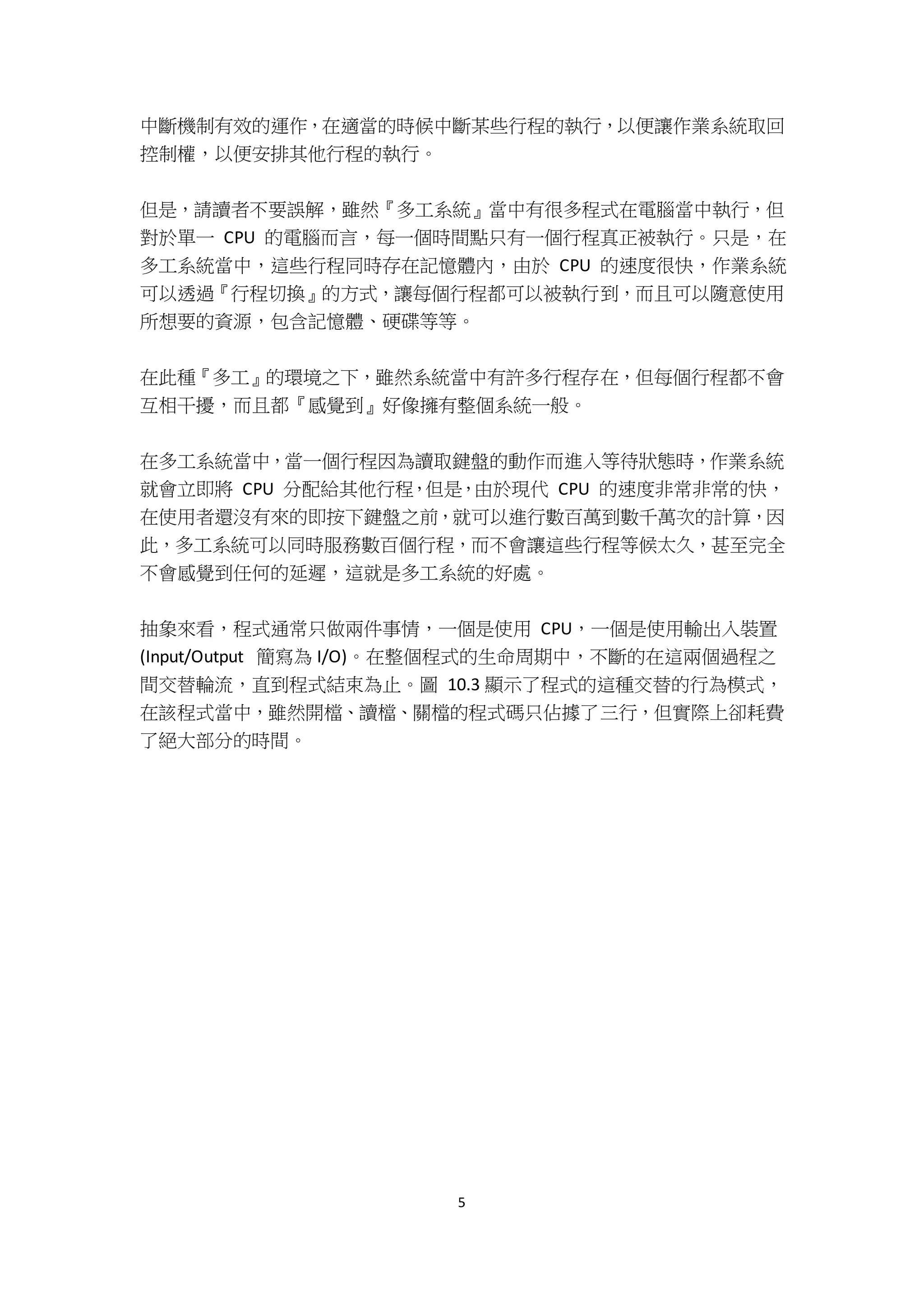 5
中斷機制有效的運作，在適當的時候中斷某些行程的執行，以便讓作業系統取回
控制權，以便安排其他行程的執行。
但是，請讀者不要誤解，雖然『多工系統』當中有很多程式在電腦當中執行，但
對於單一 CPU 的電腦而言，每一個時間點只有一個行程真正被執行。只是，在
多工系統當中，這些行程同時存在記憶體內，由於 CPU 的速度很快，作業系統
可以透過『行程切換』的方式，讓每個行程都可以被執行到，而且可以隨意使用
所想要的資源，包含記憶體、硬碟等等。
在此種『多工』的環境之下，雖然系統當中有許多行程存在，但每個行程都不會
互相干擾，而且都『感覺到』好像擁有整個系統一般。
在多工系統當中，當一個行程因為讀取鍵盤的動作而進入等待狀態時，作業系統
就會立即將 CPU 分配給其他行程，但是，由於現代 CPU 的速度非常非常的快，
在使用者還沒有來的即按下鍵盤之前，就可以進行數百萬到數千萬次的計算，因
此，多工系統可以同時服務數百個行程，而不會讓這些行程等候太久，甚至完全
不會感覺到任何的延遲，這就是多工系統的好處。
抽象來看，程式通常只做兩件事情，一個是使用 CPU，一個是使用輸出入裝置
(Input/Output 簡寫為 I/O)。在整個程式的生命周期中，不斷的在這兩個過程之
間交替輪流，直到程式結束為止。圖 10.3 顯示了程式的這種交替的行為模式，
在該程式當中，雖然開檔、讀檔、關檔的程式碼只佔據了三行，但實際上卻耗費
了絕大部分的時間。
 