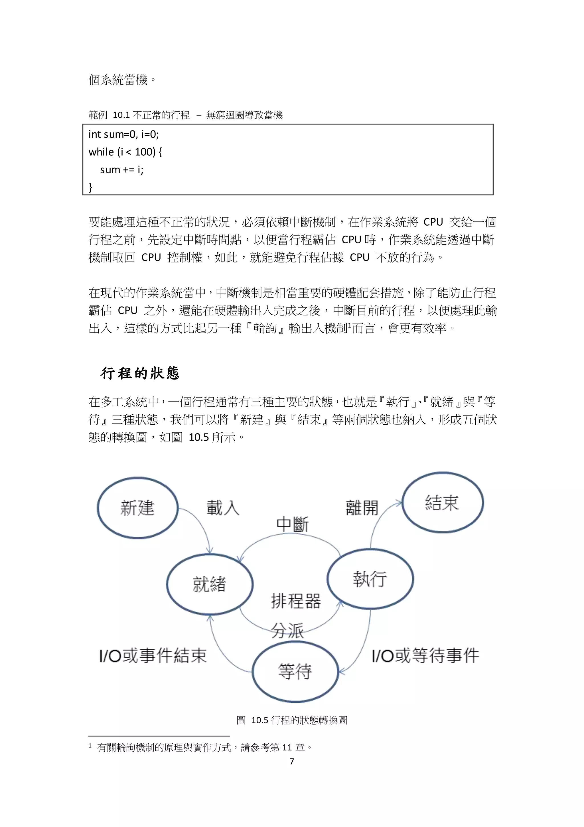 7
個系統當機。
範例 10.1 不正常的行程 – 無窮迴圈導致當機
int sum=0, i=0;
while (i < 100) {
sum += i;
}
要能處理這種不正常的狀況，必須依賴中斷機制，在作業系統將 CPU 交給一個
行程之前，先設定中斷時間點，以便當行程霸佔 CPU 時，作業系統能透過中斷
機制取回 CPU 控制權，如此，就能避免行程佔據 CPU 不放的行為。
在現代的作業系統當中，中斷機制是相當重要的硬體配套措施，除了能防止行程
霸佔 CPU 之外，還能在硬體輸出入完成之後，中斷目前的行程，以便處理此輸
出入，這樣的方式比起另一種『輪詢』輸出入機制1而言，會更有效率。
行程的狀態
在多工系統中，一個行程通常有三種主要的狀態，也就是『執行』、『就緒』與『等
待』三種狀態，我們可以將『新建』與『結束』等兩個狀態也納入，形成五個狀
態的轉換圖，如圖 10.5 所示。
圖 10.5 行程的狀態轉換圖
1 有關輪詢機制的原理與實作方式，請參考第 11 章。
 