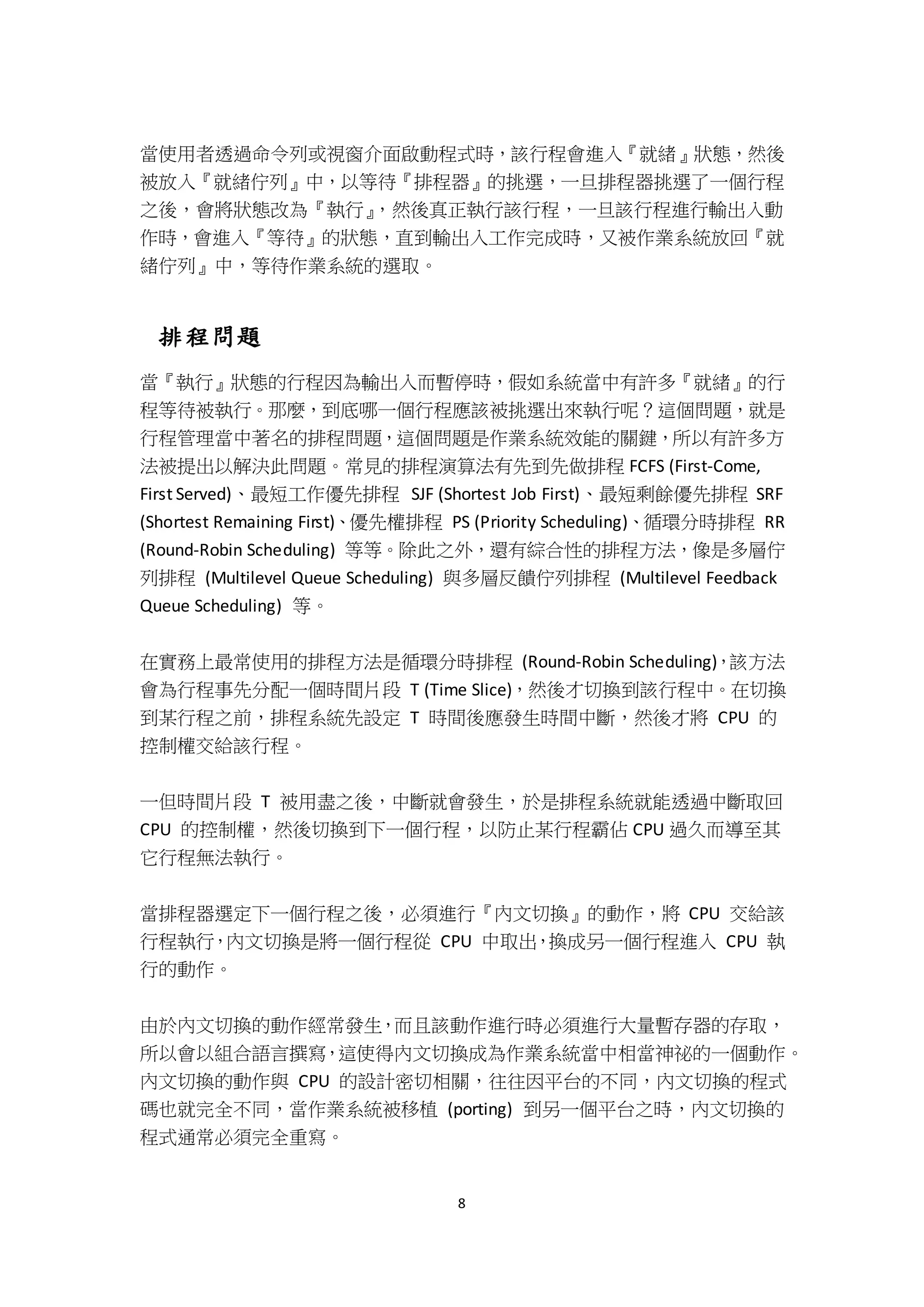 8
當使用者透過命令列或視窗介面啟動程式時，該行程會進入『就緒』狀態，然後
被放入『就緒佇列』中，以等待『排程器』的挑選，一旦排程器挑選了一個行程
之後，會將狀態改為『執行』，然後真正執行該行程，一旦該行程進行輸出入動
作時，會進入『等待』的狀態，直到輸出入工作完成時，又被作業系統放回『就
緒佇列』中，等待作業系統的選取。
排程問題
當『執行』狀態的行程因為輸出入而暫停時，假如系統當中有許多『就緒』的行
程等待被執行。那麼，到底哪一個行程應該被挑選出來執行呢？這個問題，就是
行程管理當中著名的排程問題，這個問題是作業系統效能的關鍵，所以有許多方
法被提出以解決此問題。常見的排程演算法有先到先做排程 FCFS (First-Come,
First Served)、最短工作優先排程 SJF (Shortest Job First)、最短剩餘優先排程 SRF
(Shortest Remaining First)、優先權排程 PS (Priority Scheduling)、循環分時排程 RR
(Round-Robin Scheduling) 等等。除此之外，還有綜合性的排程方法，像是多層佇
列排程 (Multilevel Queue Scheduling) 與多層反饋佇列排程 (Multilevel Feedback
Queue Scheduling) 等。
在實務上最常使用的排程方法是循環分時排程 (Round-Robin Scheduling)，該方法
會為行程事先分配一個時間片段 T (Time Slice)，然後才切換到該行程中。在切換
到某行程之前，排程系統先設定 T 時間後應發生時間中斷，然後才將 CPU 的
控制權交給該行程。
一但時間片段 T 被用盡之後，中斷就會發生，於是排程系統就能透過中斷取回
CPU 的控制權，然後切換到下一個行程，以防止某行程霸佔 CPU 過久而導至其
它行程無法執行。
當排程器選定下一個行程之後，必須進行『內文切換』的動作，將 CPU 交給該
行程執行，內文切換是將一個行程從 CPU 中取出，換成另一個行程進入 CPU 執
行的動作。
由於內文切換的動作經常發生，而且該動作進行時必須進行大量暫存器的存取，
所以會以組合語言撰寫，這使得內文切換成為作業系統當中相當神祕的一個動作。
內文切換的動作與 CPU 的設計密切相關，往往因平台的不同，內文切換的程式
碼也就完全不同，當作業系統被移植 (porting) 到另一個平台之時，內文切換的
程式通常必須完全重寫。
 