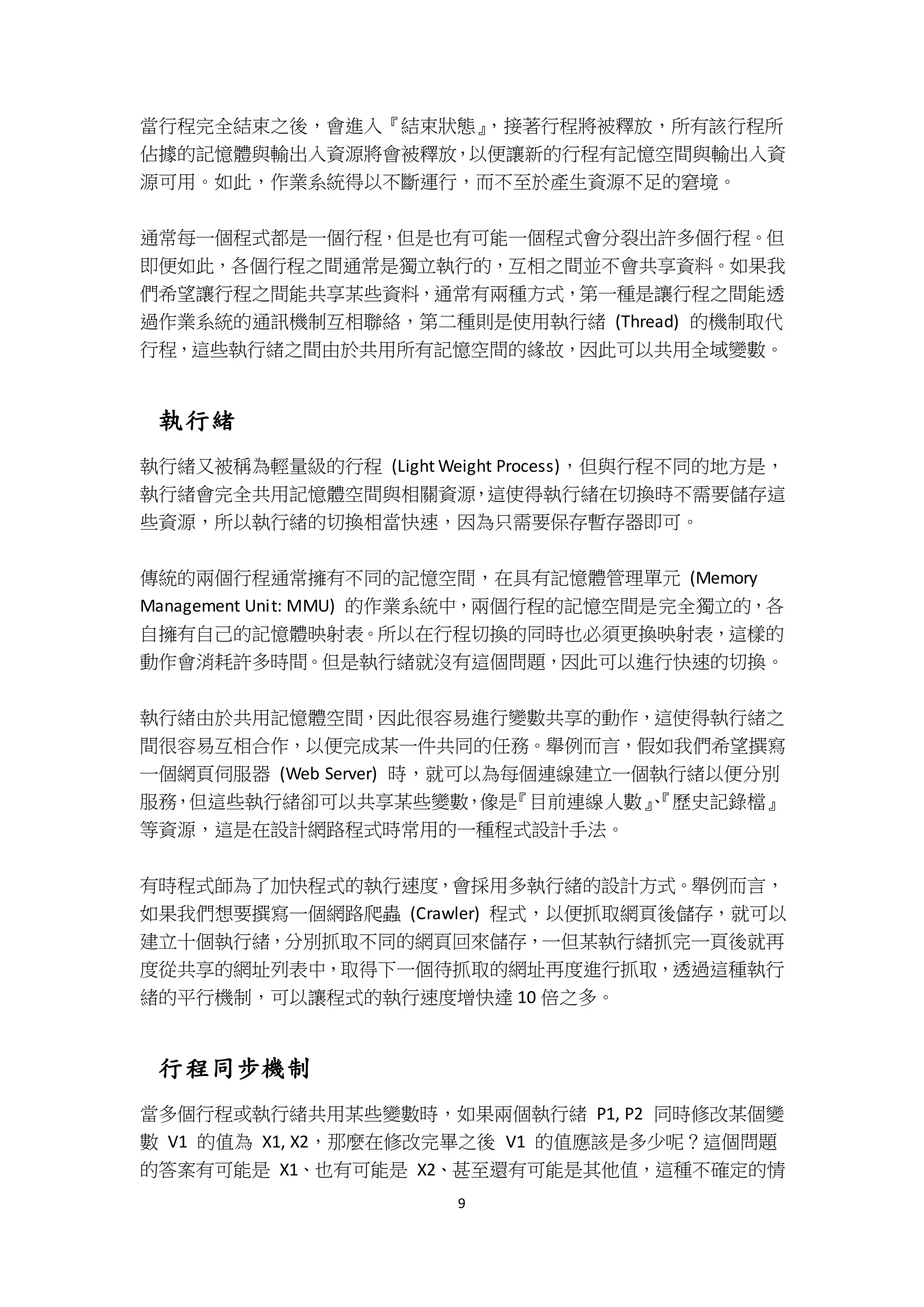 9
當行程完全結束之後，會進入『結束狀態』，接著行程將被釋放，所有該行程所
佔據的記憶體與輸出入資源將會被釋放，以便讓新的行程有記憶空間與輸出入資
源可用。如此，作業系統得以不斷運行，而不至於產生資源不足的窘境。
通常每一個程式都是一個行程，但是也有可能一個程式會分裂出許多個行程。但
即便如此，各個行程之間通常是獨立執行的，互相之間並不會共享資料。如果我
們希望讓行程之間能共享某些資料，通常有兩種方式，第一種是讓行程之間能透
過作業系統的通訊機制互相聯絡，第二種則是使用執行緒 (Thread) 的機制取代
行程，這些執行緒之間由於共用所有記憶空間的緣故，因此可以共用全域變數。
執行緒
執行緒又被稱為輕量級的行程 (Light Weight Process)，但與行程不同的地方是，
執行緒會完全共用記憶體空間與相關資源，這使得執行緒在切換時不需要儲存這
些資源，所以執行緒的切換相當快速，因為只需要保存暫存器即可。
傳統的兩個行程通常擁有不同的記憶空間，在具有記憶體管理單元 (Memory
Management Unit: MMU) 的作業系統中，兩個行程的記憶空間是完全獨立的，各
自擁有自己的記憶體映射表。所以在行程切換的同時也必須更換映射表，這樣的
動作會消耗許多時間。但是執行緒就沒有這個問題，因此可以進行快速的切換。
執行緒由於共用記憶體空間，因此很容易進行變數共享的動作，這使得執行緒之
間很容易互相合作，以便完成某一件共同的任務。舉例而言，假如我們希望撰寫
一個網頁伺服器 (Web Server) 時，就可以為每個連線建立一個執行緒以便分別
服務，但這些執行緒卻可以共享某些變數，像是『目前連線人數』、『歷史記錄檔』
等資源，這是在設計網路程式時常用的一種程式設計手法。
有時程式師為了加快程式的執行速度，會採用多執行緒的設計方式。舉例而言，
如果我們想要撰寫一個網路爬蟲 (Crawler) 程式，以便抓取網頁後儲存，就可以
建立十個執行緒，分別抓取不同的網頁回來儲存，一但某執行緒抓完一頁後就再
度從共享的網址列表中，取得下一個待抓取的網址再度進行抓取，透過這種執行
緒的平行機制，可以讓程式的執行速度增快達 10 倍之多。
行程同步機制
當多個行程或執行緒共用某些變數時，如果兩個執行緒 P1, P2 同時修改某個變
數 V1 的值為 X1, X2，那麼在修改完畢之後 V1 的值應該是多少呢？這個問題
的答案有可能是 X1、也有可能是 X2、甚至還有可能是其他值，這種不確定的情
 