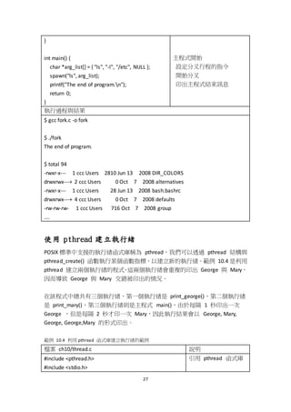 27
}
int main() {
char *arg_list[] = { "ls", "-l", "/etc", NULL };
spawn("ls", arg_list);
printf("The end of program.n");
return 0;
}
主程式開始
設定分叉行程的指令
開始分叉
印出主程式結束訊息
執行過程與結果
$ gcc fork.c -o fork
$ ./fork
The end of program.
$ total 94
-rwxr-x--- 1 ccc Users 2810 Jun 13 2008 DIR_COLORS
drwxrwx---+ 2 ccc Users 0 Oct 7 2008 alternatives
-rwxr-x--- 1 ccc Users 28 Jun 13 2008 bash.bashrc
drwxrwx---+ 4 ccc Users 0 Oct 7 2008 defaults
-rw-rw-rw- 1 ccc Users 716 Oct 7 2008 group
….
使用 pthread 建立執行緒
POSIX 標準中支援的執行緒函式庫稱為 pthread，我們可以透過 pthread 結構與
pthread_create() 函數執行某個函數指標，以建立新的執行緒。範例 10.4 是利用
pthread 建立兩個執行緒的程式，這兩個執行緒會重複的印出 George 與 Mary，
因而導致 George 與 Mary 交錯被印出的情況。
在該程式中總共有三個執行緒，第一個執行緒是 print_george()、第二個執行緒
是 print_mary()、第三個執行緒則是主程式 main()，由於每隔 1 秒印出一次
George ，但是每隔 2 秒才印一次 Mary，因此執行結果會以 George, Mary,
George, George,Mary 的形式印出。
範例 10.4 利用 pthread 函式庫建立執行緒的範例
檔案 ch10/thread.c 說明
#include <pthread.h>
#include <stdio.h>
引用 pthread 函式庫
 