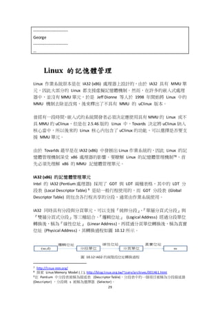 29
-------------------------
George
-------------------------
…
Linux 的記憶體管理
Linux 作業系統原本是在 IA32 (x86) 處理器上設計的，由於 IA32 具有 MMU 單
元，因此大部分的 Linux 都支援虛擬記憶體機制。然而，在許多的嵌入式處理
器中，並沒有 MMU 單元，於是 Jeff Dionne 等人於 1998 年開始將 Linux 中的
MMU 機制去除並改寫，後來釋出了不具有 MMU 的 uClinux 版本。
曾經有一段時間，嵌入式的系統開發者必須決定應使用具有 MMU 的 Linux 或不
具 MMU 的 uClinux，但是在 2.5.46 版的 Linux 中，Tovards 決定將 uClinux 納入
核心當中，所以後來的 Linux 核心內包含了 uClinux 的功能，可以選擇是否要支
援 MMU 單元。
由於 Tovarlds 最早是在 IA32 (x86) 中發展出 Linux 作業系統的，因此 Linux 的記
憶體管理機制深受 x86 處理器的影響。要瞭解 Linux 的記憶體管理機制78，首
先必須先理解 x86 的 MMU 記憶體管理單元。
IA32 (x86) 的記憶體管理單元
Intel 的 IA32 (Pentium 處理器) 採用了 GDT 與 LDT 兩種表格，其中的 LDT 分
段表 (Local Descriptor Table) 9 是給一般行程使用的，而 GDT 分段表 (Global
Descriptor Table) 則包含各行程共享的分段，通常由作業系統使用。
IA32 同時具有分段與分頁單元，可以支援『純粹分段』、『單層分頁式分段』與
『雙層分頁式分段』等三種組合。『邏輯位址』 (Logical Address) 經過分段單位
轉換後，稱為『線性位址』 (Linear Address)，再經過分頁單位轉換後，稱為真實
位址 (Physical Address)，其轉換過程如圖 10.12 所示。
圖 10.12 IA32 的兩階段位址轉換過程
7 http://linux-mm.org/
8 探索 Linux Memory Model (上), http://blog.linux.org.tw/~jserv/archives/001461.html
9在 Pentium 中分段表被稱為描述表 (Descriptor Table)，分段表中的一個項目被稱為分段描述器
(Descriptor) ，分段碼 s 被稱為選擇器 (Selector)。
 