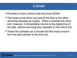 Silberschatz and Galvin199913.11Operating System Concepts Silberschatz and Galvin19995.11Operating System Concepts Silberschatz and Galvin 19994.11
11 toOperating System Concepts | Silberschatz and Galvin 1999https://github.com/syaifulahdan/ 32
C-SCAN
• Provides a more uniform wait time than SCAN.
• The head moves from one end of the disk to the other.
servicing requests as it goes. When it reaches the other
end, however, it immediately returns to the beginning of
the disk, without servicing any requests on the return trip.
• Treats the cylinders as a circular list that wraps around
from the last cylinder to the first one.
 