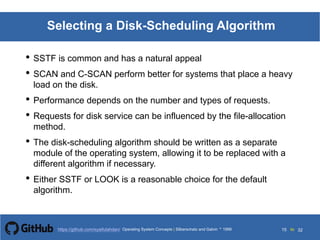 Silberschatz and Galvin199913.15Operating System Concepts Silberschatz and Galvin19995.15Operating System Concepts Silberschatz and Galvin 19994.15
15 toOperating System Concepts | Silberschatz and Galvin 1999https://github.com/syaifulahdan/ 32
Selecting a Disk-Scheduling Algorithm
• SSTF is common and has a natural appeal
• SCAN and C-SCAN perform better for systems that place a heavy
load on the disk.
• Performance depends on the number and types of requests.
• Requests for disk service can be influenced by the file-allocation
method.
• The disk-scheduling algorithm should be written as a separate
module of the operating system, allowing it to be replaced with a
different algorithm if necessary.
• Either SSTF or LOOK is a reasonable choice for the default
algorithm.
 