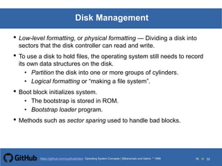 Silberschatz and Galvin199913.16Operating System Concepts Silberschatz and Galvin19995.16Operating System Concepts Silberschatz and Galvin 19994.16
16 toOperating System Concepts | Silberschatz and Galvin 1999https://github.com/syaifulahdan/ 32
Disk Management
• Low-level formatting, or physical formatting — Dividing a disk into
sectors that the disk controller can read and write.
• To use a disk to hold files, the operating system still needs to record
its own data structures on the disk.
• Partition the disk into one or more groups of cylinders.
• Logical formatting or “making a file system”.
• Boot block initializes system.
• The bootstrap is stored in ROM.
• Bootstrap loader program.
• Methods such as sector sparing used to handle bad blocks.
 