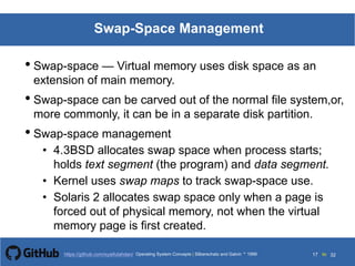 Silberschatz and Galvin199913.17Operating System Concepts Silberschatz and Galvin19995.17Operating System Concepts Silberschatz and Galvin 19994.17
17 toOperating System Concepts | Silberschatz and Galvin 1999https://github.com/syaifulahdan/ 32
Swap-Space Management
• Swap-space — Virtual memory uses disk space as an
extension of main memory.
• Swap-space can be carved out of the normal file system,or,
more commonly, it can be in a separate disk partition.
• Swap-space management
• 4.3BSD allocates swap space when process starts;
holds text segment (the program) and data segment.
• Kernel uses swap maps to track swap-space use.
• Solaris 2 allocates swap space only when a page is
forced out of physical memory, not when the virtual
memory page is first created.
 